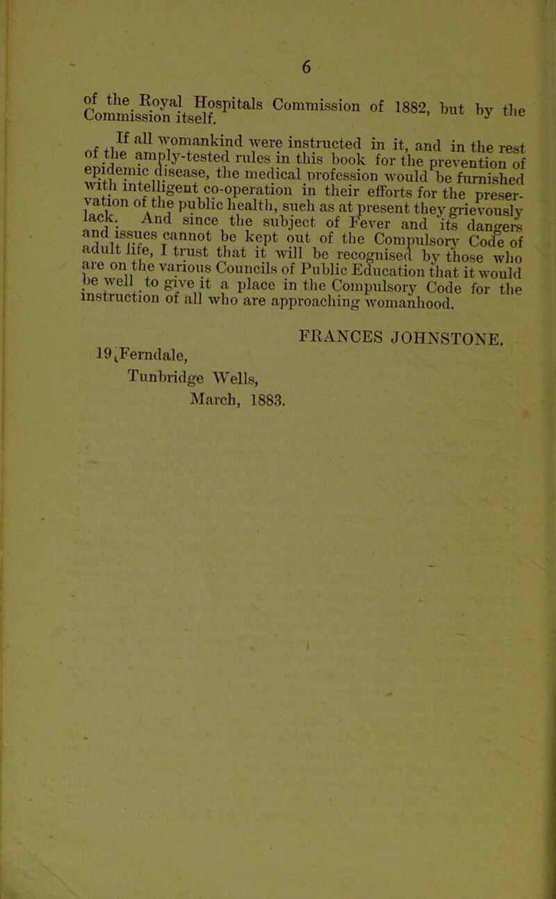 CoisriSaiMfSI>ilalS Commissio °f 1882. tat by the . ,.If aU womankind were instructed in it, and in the rest amP.]y'tested rules in this book for the prevention of epidemic disease, the medical profession would be furnished with intelligent^co-operation in their efforts for the preser- vation of the public health, such as at present they grievously Jack. And since the subject of Fever and its dangere and issues cannot be kept out of the Compulsory Code of adult life, I trust that it will be recognised by those who are on the various Councils of Public Education that it would be well to give it a place in the Compulsory Code for the instruction of all who are approaching womanhood. l^Ferndale, Tunbridge Wells, March, 1883. FEANCES JOHNSTONE.