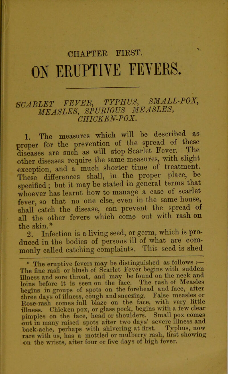 CHAPTER FIRST. ON ERUPTIVE FEVERS. SCARLET FEVER, TYPHUS, SMALL-POX, MEASLES, SPURIOUS MEASLES, CHICKEN-POX. 1 The measures which will be described as proper for the prevention of the spread of these diseases are such as will stop Scarlet Fever. The other diseases require the same measures, with slight exception, and a much shorter time of treatment. These differences shall, in the proper place, be specified ; but it may be stated in general terms that whoever has learnt how to manage a case of scarlet fever, so that no one else, even in the same house, shall’catch the disease, can prevent the spread of all the other fevers which come out with rash on tli 6 skm ^ 2. Infection is a living seed, or germ, which is pro- duced in the bodies of persons ill of what are com- monly called catching complaints. This seed is shed * The eruptive fevers may be distinguished as follows The fine rash or blush of Scarlet Fever begins with sudden illness and sore throat, and may be found on the neck and loins before it is seen on the face. The rash of Measles begins in groups of spots on the forehead and face, after three days of illness, cough and sneezing. False measles or Rose-rash comes full blaze on the face, with very little illness. Chicken pox, or glass pock, begins with a few clear pimples on the face, head or shoulders. Small pox comes out in many raised spots after two days’ severe illness and back-ache, perhaps with shivering at first. Typhus, now rare with us, has a mottled or mulberry rash, first showing on the wrists, after four or five days of high fever.
