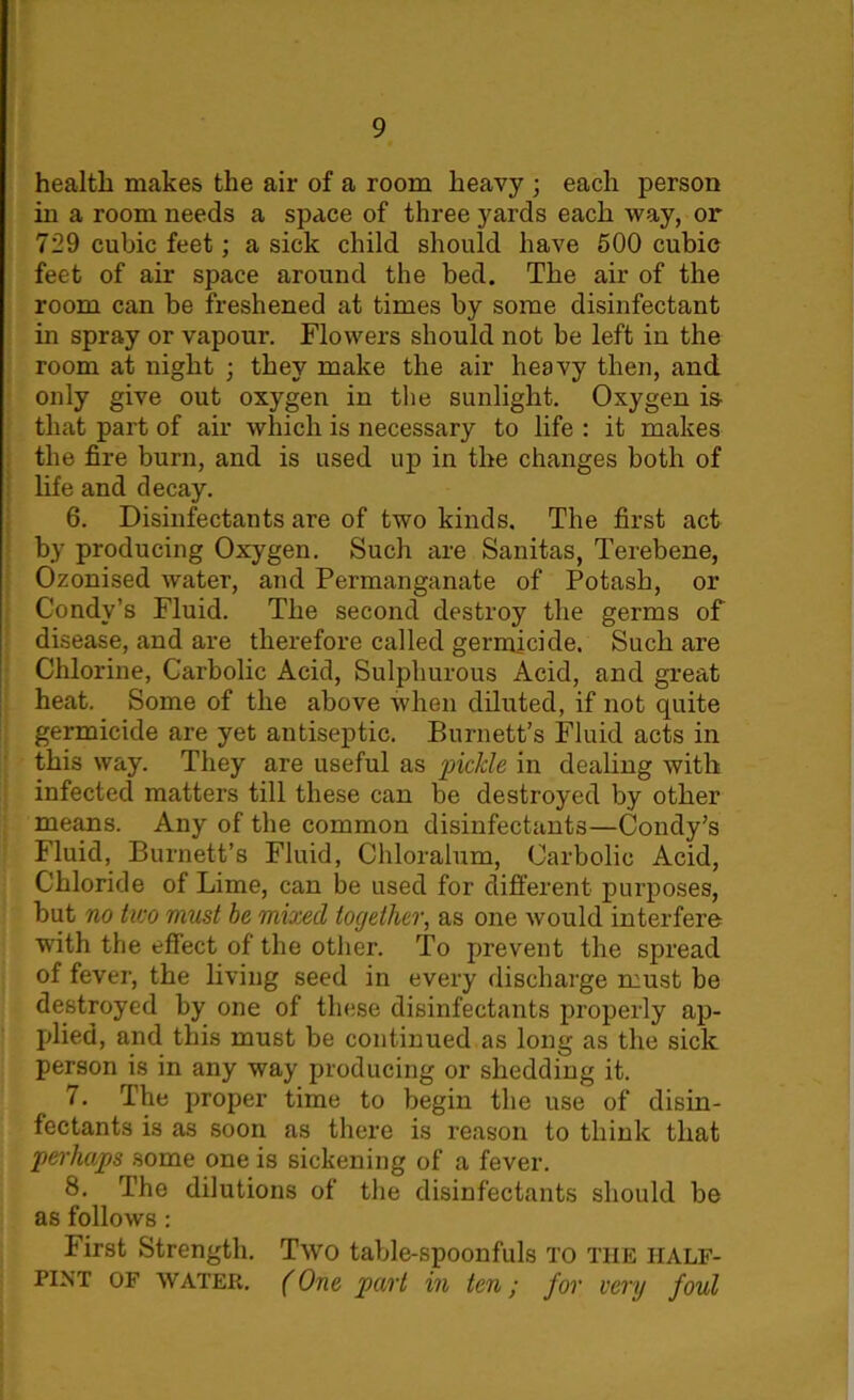 health makes the air of a room heavy ; each person in a room needs a space of three yards each way, or 729 cubic feet; a sick child should have 500 cubic feet of air space around the bed. The air of the room can be freshened at times by some disinfectant in spray or vapour. Flowers should not be left in the room at night ; they make the air heavy then, and only give out oxygen in the sunlight. Oxygen is that part of air which is necessary to life : it makes the fire burn, and is used up in the changes both of life and decay. 6. Disinfectants are of two kinds. The first act by producing Oxygen. Such are Sanitas, Terebene, Ozonised water, and Permanganate of Potash, or Condv’s Fluid. The second destroy the germs of disease, and are therefore called germicide. Such are Chlorine, Carbolic Acid, Sulphurous Acid, and great heat. Some of the above when diluted, if not quite germicide are yet antiseptic. Burnett’s Fluid acts in this way. They are useful as 'piclde in dealing with infected matters till these can be destroyed by other means. Any of the common disinfectants—Condy’s Fluid, Burnett’s Fluid, Chloralum, Carbolic Acid, Chloride of Lime, can be used for different purposes, but no two must be mixed together, as one would interfere with the effect of the other. To prevent the spread of fever, the living seed in every discharge must be destroyed by one of these disinfectants properly ap- plied, and this must be continued as long as the sick person is in any way producing or shedding it. 7. The proper time to begin the use of disin- fectants is as soon as there is reason to think that perhaps some one is sickening of a fever. 8. The dilutions of the disinfectants should be as follows: First Strength. Two table-spoonfuls to the half- pint of WATER. (One part in ten; for very foul