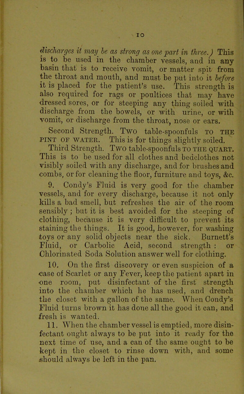 IO discharges it may be as strong as one part in three.) This is to be used in the chamber vessels, and in any basin that is to receive vomit, or matter spit from the throat and mouth, and must be put into it before it is placed for the patient’s use. This strength is also required for rags or poultices that may have dressed sores, or for steeping any thing soiled with discharge from the bowels, or with urine, or with vomit, or discharge from the throat, nose or ears. Second Strength. Two table-spoonfuls to the pint or water. This is for things slightly soiled. Third Strength. Two table-spoonfuls to the quart. This is to be used for all clothes and bedclothes not visibly soiled with any discharge, and for brushes and combs, or for cleaning the floor, furniture and toys, &c. 9. Condy’s Fluid is very good for the chamber vessels, and for every discharge, because it not only kills a bad smell, but refreshes the air of the room sensibly ; but it is best avoided for the steeping of clothing, because it is very difficult to prevent its staining the things. It is good, however, for washing toys or any solid objects near the sick. Burnett’s Fluid, or Carbolic Acid, second strength : or Chlorinated Soda Solution answer Avell for clothing. 10. On the first discovery or even suspicion of a case of Scarlet or any Fever, keep the patient apart in •one room, put disinfectant of the first strength into the chamber which he has used, and drench the closet with a gallon of the same. When Condy’s Fluid turns brown it has done all the good it can, and fresh is wanted. 11. When the chamber vessel is emptied, more disin- fectant ought always to be put into it ready for the next time of use, and a can of the same ought to be kept in the closet to rinse down with, and some .should always be left in the pan.