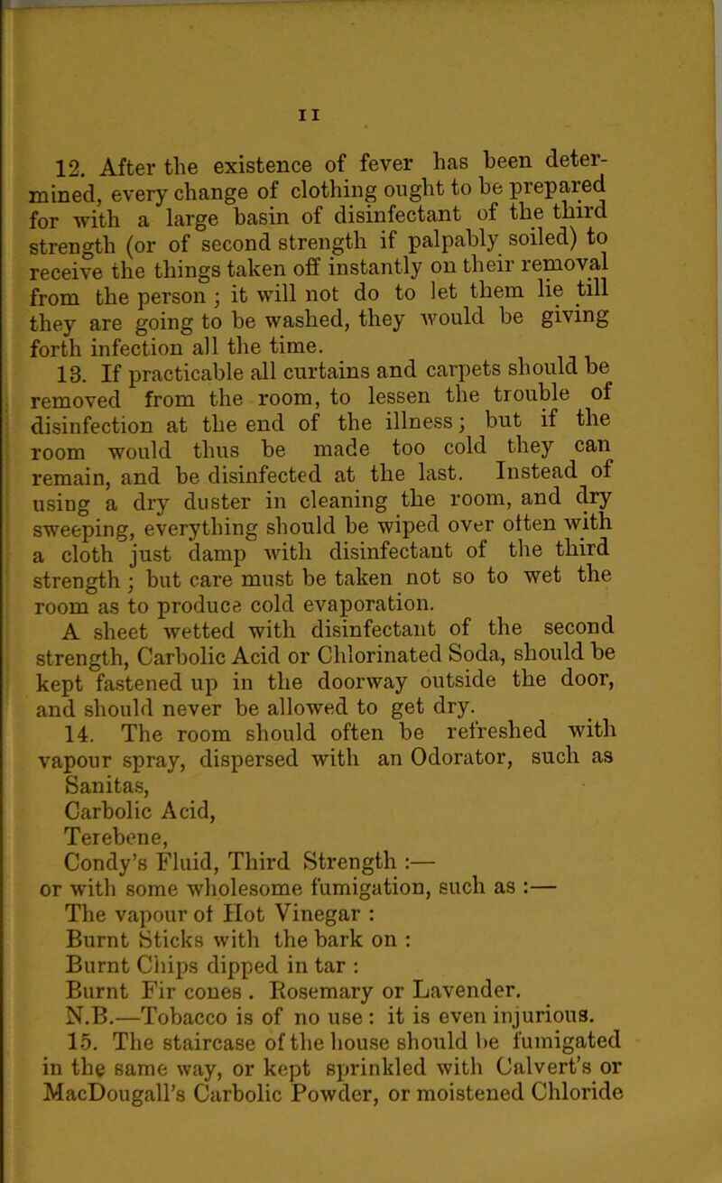 12. After the existence of fever has been deter- mined, every change of clothing ought to he prepared for with a large basin of disinfectant of the third strength (or of second strength if palpably soiled) to receive the things taken off instantly on their removal from the person ; it will not do to let them lie till they are going to he washed, they would be giving forth infection all the time. 13. If practicable all curtains and carpets should be removed from the room, to lessen the trouble of disinfection at the end of the illness \ but if the room would thus be made too cold they can remain, and be disinfected at the last. Instead of using a dry duster in cleaning the room, and dry sweeping, everything should be wiped over often with a cloth just damp with disinfectant of the third strength ; but care must be taken not so to wet the room as to produce cold evaporation. A sheet wetted with disinfectant of the second strength, Carbolic Acid or Chlorinated Soda, should be kept fastened up in the doorway outside the door, and should never be allowed to get dry. 14. The room should often be refreshed with vapour spray, dispei'sed with an Odorator, such as Sanitas, Carbolic Acid, TcrclDonG Condy’s Fluid, Third Strength :— or with some wholesome fumigation, such as :— The vapour of Hot Vinegar : Burnt Sticks with the bark on : Burnt Chips dipped in tar : Burnt Fir cones . Rosemary or Lavender. N.B.—Tobacco is of no use : it is even injurious. 15. The staircase of the house should be fumigated in the same way, or kept sprinkled with Calvert’s or MacDougall’s Carbolic Powder, or moistened Chloride