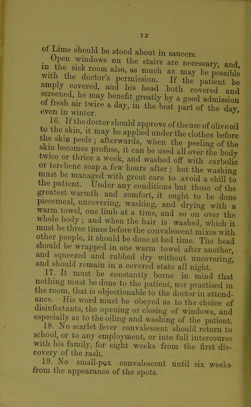 of Lime should be stood about in saucers inX\Td°W8 °,n the Stairs are necessary, and, with tbe dalS°’ aS mUch aS ma^ be possible ZiL ° doct1ors Permission. If the patient be ‘ ^ ^ c°veied, and Ins bead both covered and iefmay be]lefit Srea% by a good admission of fresh air twice a day, in the best part of the d^y even m winter. to if,; doctor should approve of tbeuse of oHveoil to the skin, it may be applied under the clothes before the skip peels ; afterwards, when the peeling of the skin becomes profuse, it can be used all over the body twice or thrice a week, and washed off with carbolic 01 terebene soap a few hours after ; but the washing ust be managed with great care to avoid a chill to tiie patient. Under any conditions but those of the gieatest warmth and comfort, it ought to be done piecemeal, uncovering, washing, and drying with a warm towel, one limb at a time, and so on over the whole body ■ and when the hair is washed, which it must be three tunes before the convalescent mixes with other people, it should be done at bed time. The head should be wrapped in one warm towel after another and squeezed and rubbed dry without uncovering’ and should remain in a covered state all night. 17. It must be constantly borne in mind that not ling must be done to the patient, nor practised in the room, that is objectionable to the doctor in attend- ance. His word must be obeyed as to the choice of disinfectants, the opening or closing of windows, and especially as to the oiling and washing of the patient. 18 J\o scarlet fever convalescent should return to school, or to any employment, or into full intercourse with Ins family, for eight weeks from the first dis- covery of the rash. 19. No small-pox convalescent until six weeks from the appearance of the spots.