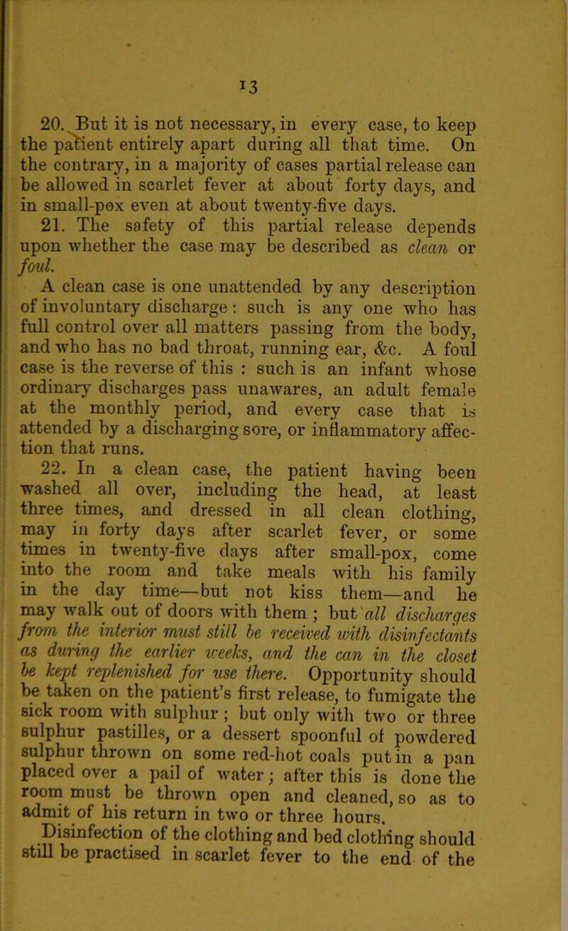J3 20. But it is not necessary, in every case, to keep the patient entirely apart during all that time. On the contrary, in a majority of cases partial release can be allowed in scarlet fever at about forty days, and in small-pox even at about twenty-five days. 21. The safety of this partial release depends upon whether the case may be described as clean or foul. A clean case is one unattended by any description of involuntary discharge: such is any one who has full control over all matters passing from the body, and who has no bad throat, running ear, &c. A foul case is the reverse of this : such is an infant whose ordinary discharges pass unawares, an adult female at the monthly period, and every case that is attended by a discharging sore, or inflammatory affec- tion that runs. 22. In a clean case, the patient having been washed all over, including the head, at least three times, and dressed in all clean clothing, may in forty days after scarlet fever, or some times in twenty-five days after small-pox, come into the room and take meals with his family in the day time—but not kiss them—and he may walk out of doors with them ; but all discharges from the interim• must still he received with disinfectants as during the earlier weeks, and the can in the closet he kept replenished for use there. Opportunity should be taken on the patient’s first release, to fumigate the sick room with sulphur ; but only with two or three sulphur pastilles, or a dessert spoonful of powdered sulphur thrown on some red-hot coals putin a pan placed over a pail of water; after this is done the room must be thrown open and cleaned, so as to admit of his return in two or three hours. Disinfection of the clothing and bed clothing should still be practised in scarlet fever to the end of the
