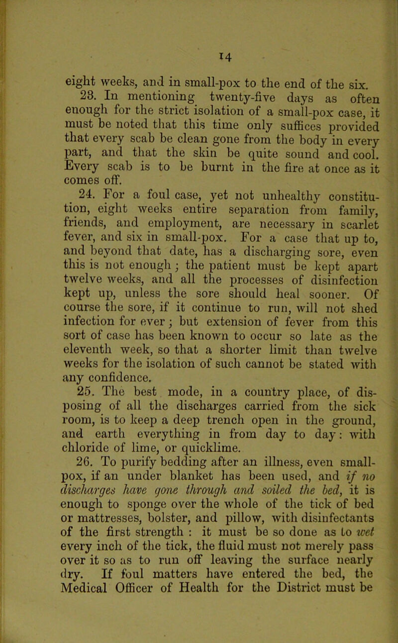 eight weeks, and in small-pox to the end of the six. 23. In mentioning twenty-five days as often enough for the strict isolation of a small-pox case, it must be noted that this time only suffices provided that every scab be clean gone from the body in every part, and that the skin be quite sound and cool. Every scab is to be burnt in the fire at once as it comes off. 24. For a foul case, yet not unhealthy constitu- tion, eight weeks entire separation from family, friends, and employment, are necessary in scarlet fever, and six in small-pox. For a case that up to, and beyond that date, has a discharging sore, even this is not enough ; the patient must be kept apart twelve weeks, and all the processes of disinfection kept up, unless the sore should heal sooner. Of course the sore, if it continue to run, will not shed infection for ever; but extension of fever from this sort of case has been known to occur so late as the eleventh week, so that a shorter limit than twelve weeks for the isolation of such cannot be stated with any confidence. 25. The best mode, in a country place, of dis- posing of all the discharges carried from the sick room, is to keep a deep trench open in the ground, and earth everything in from day to day: with chloride of lime, or quicklime. 26. To purify bedding after an illness, even small- pox, if an under blanket has been used, and if no discharges have gone through and soiled the bed, it is enough to sponge over the whole of the tick of bed or mattresses, bolster, and pillow, with disinfectants of the first strength : it must be so done as to wet every inch of the tick, the fluid must not merely pass over it so as to run off1 leaving the surface nearly dry. If foul matters have entered the bed, the Medical Officer of Health for the District must be