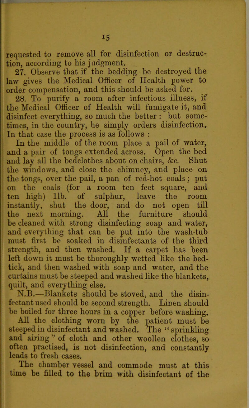 requested to remove all for disinfection or destruc- tion, according to his judgment. 27. Observe that if the bedding he destroyed the law gives the Medical Officer of Health power to order compensation, and this should be asked for. 28. To purify a room after infectious illness, if the Medical Officer of Health will fumigate it, and disinfect everything, so much the better : but some- times, in the country, he simply orders disinfection. In that case the process is as follows : In the middle of the room place a pail of water, and a pair of tongs extended across. Open the bed and lay all the bedclothes about on chairs, &c. Shut the windows, and close the chimney, and place on the tongs, over the pail, a pan of red-hot coals; put on the coals (for a room ten feet square, and ten high) lib. of sulphur, leave the room instantly, shut the door, and do not open till the next morning. All the furniture should be cleaned with strong disinfecting soap and water, and everything that can be put into the wash-tub must first be soaked in disinfectants of the third strength, and then washed. If a carpet has been left down it must be thoroughly wetted like the bed- tick, and then washed with soap and water, and the curtains must he steeped and washed like the blankets, quilt, and everything else. N.B.—Blankets should be stoved, and the disin- fectant used should be second strength. Linen should he boiled for three hours in a copper before washing. All the clothing worn by the patient must be steeped in disinfectant and washed. The “ sprinkling and airing ’’ of cloth and other woollen clothes, so often practised, is not disinfection, and constantly leads to fresh cases. The chamber vessel and commode must at this time be filled to the brim with disinfectant of the