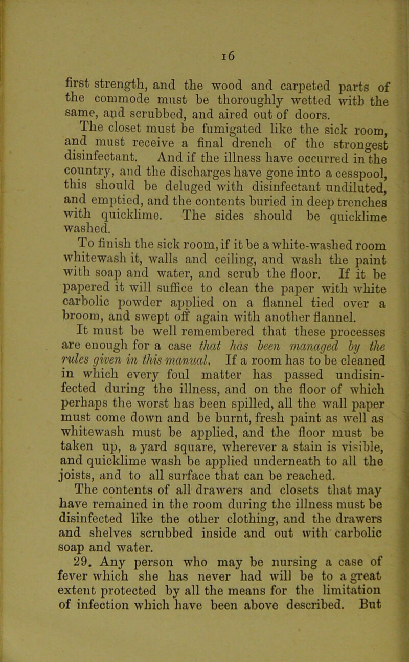 first strength, and the wood and carpeted parts of the commode must be thoroughly wetted with the same, and scrubbed, and aired out of doors. The closet must be fumigated like the sick room, and must receive a final drench of the strongest disinfectant. And if the illness have occurred in the country, and the discharges have gone into a cesspool, this should be deluged with disinfectant undiluted, and emptied, and the contents buried in deep trenches with quicklime. The sides should he quicklime washed. To finish the sick room, if it be a white-washed room whitewash it, walls and ceiling, and wash the paint with soap and water, and scrub the floor. If it be papered it will suffice to clean the paper with white carbolic powder applied on a flannel tied over a broom, and swept off again with another flannel. It must he well remembered that these processes are enough for a case that has been managed by the rules given in this manual. If a room has to be cleaned in which every foul matter has passed undisin- fected during the illness, and on the floor of which perhaps the worst has been spilled, all the wall paper must come down and be burnt, fresh paint as well as whitewash must be applied, and the floor must be taken up, a yard square, wherever a stain is visible, and quicklime wash be applied underneath to all the joists, and to all surface that can be reached. The contents of all drawers and closets that may have remained in the room during the illness must be disinfected like the other clothing, and the drawers and shelves scrubbed inside and out with carbolic soap and water. 29. Any person who may be nursing a case of fever which she has never had will be to a great extent protected by all the means for the limitation of infection which have been above described. But