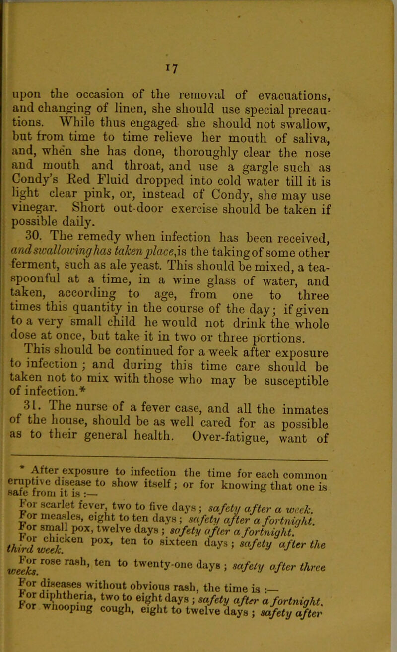 upon the occasion of the removal of evacuations, and changing of linen, she should use special precau- tions. While thus engaged she should not swallow, but from time to time relieve her mouth of saliva, and, when she has done, thoroughly clear the nose and mouth and throat, and use a gargle such as Condy’s Red Fluid dropped into cold water till it is light clear pink, or, instead of Condy, she may use vinegar. Short out-door exercise should be taken if possible daily. 30. The remedy when infection has been received, andsivallou-inghas taken placets the takingof some other ferment, such as ale yeast. This should be mixed, a tea- spoonful at a time, in a wine glass of water, and taken, according to age, from one to three times this quantity in the course of the day' if given to a very small child he would not drink the whole dose at once, but take it in two or three portions. This should be continued for a week after exposure to infection \ and during this time care should be taken not to mix with those who may be susceptible of infection.* ■) l. The nurse of a fever case, and all the inmates of the house, should be as well cared for as possible as to their general health. Over-fatigue, want of After exposure to infection the time for each common eruptive disease to show itself; or for knowing that one is safe from it is :— for scarlet fever, two to five days ; safety after a week. or measles, eight to ten days ; safety after a fortnight. r or small pox, twelve days ; safety after a fortnight. third wcekk*n P°X’ tCn t0 8ixteen days 5 safety afitr the «JS£.r08e rash’ ten t0 twenty-°,ie daye ; safety after three For diseases without obvious rash, the time is Fwttnni™’ two to eight days ; safety after a fortnight. * °r wno°pmg cough, eight to twelve days ; safety after