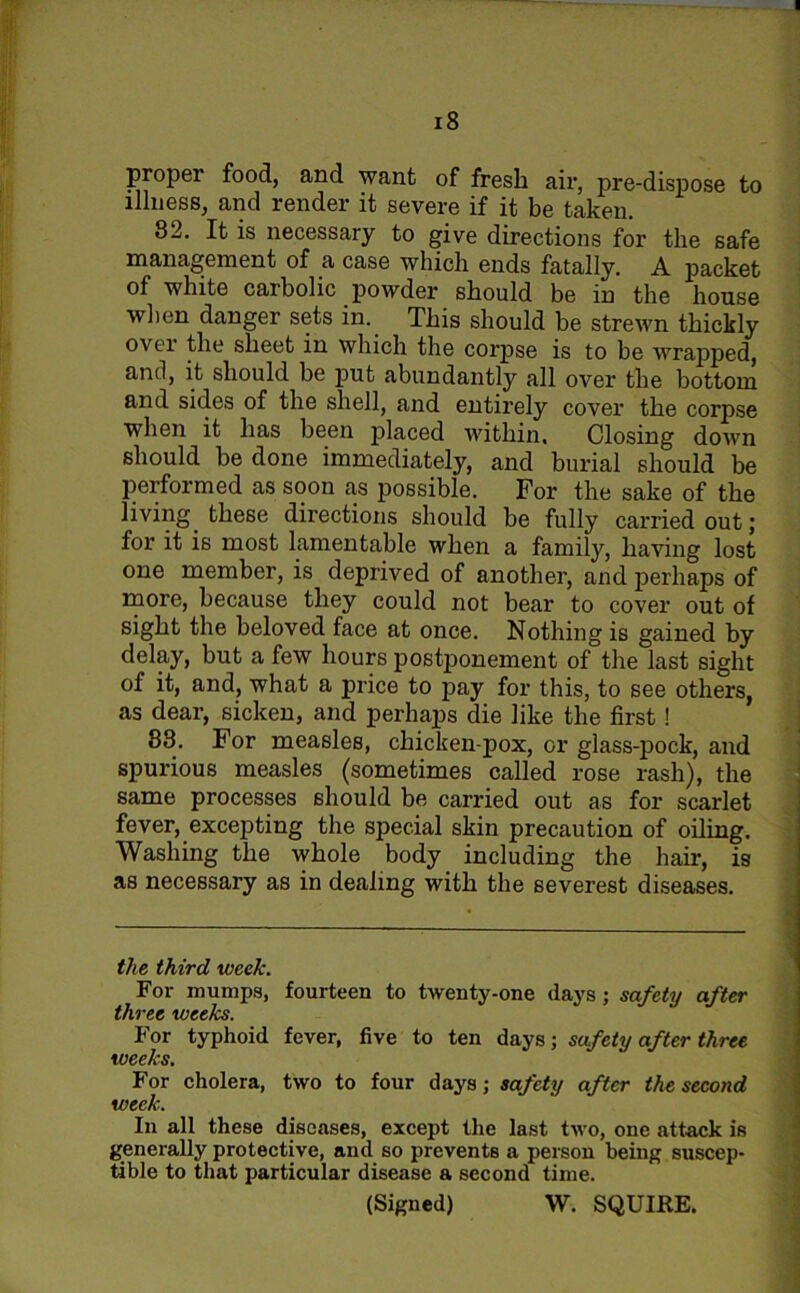 proper food, and want of fresh air, pre-dispose to illness, and render it severe if it be taken. 82. It is necessary to give directions for the safe management of a case which ends fatally. A packet of white carbolic powder should be in the house when danger sets in. This should be strewn thickly ovei the sheet in which the corpse is to be wrapped, and, it should be put abundantly all over the bottom and sides of the shell, and entirely cover the corpse when it has been placed within. Closing down should be done immediately, and burial should be performed as soon as possible. For the sake of the living these directions should be fully carried out; for it is most lamentable when a family, having lost one member, is deprived of another, and perhaps of more, because they could not bear to cover out of sight the beloved face at once. Nothing is gained by delay, but a few hours postponement of the last sight of it, and, what a price to pay for this, to see others, as dear, sicken, and perhaps die like the first! 88. For measles, chicken-pox, or glass-pock, and spurious measles (sometimes called rose rash), the same processes should be carried out as for scarlet fever, excepting the special skin precaution of oiling. Washing the whole body including the hair, is as necessary as in dealing with the severest diseases. the third week. For mumps, fourteen to twenty-one clays; safety after three weeks. For typhoid fever, five to ten days; safety after three weeks. For cholera, two to four days; safety after the second week. In all these diseases, except the last two, one attack is generally protective, and so prevents a person being suscep- tible to that particular disease a second time. (Signed) W. SQUIKE.