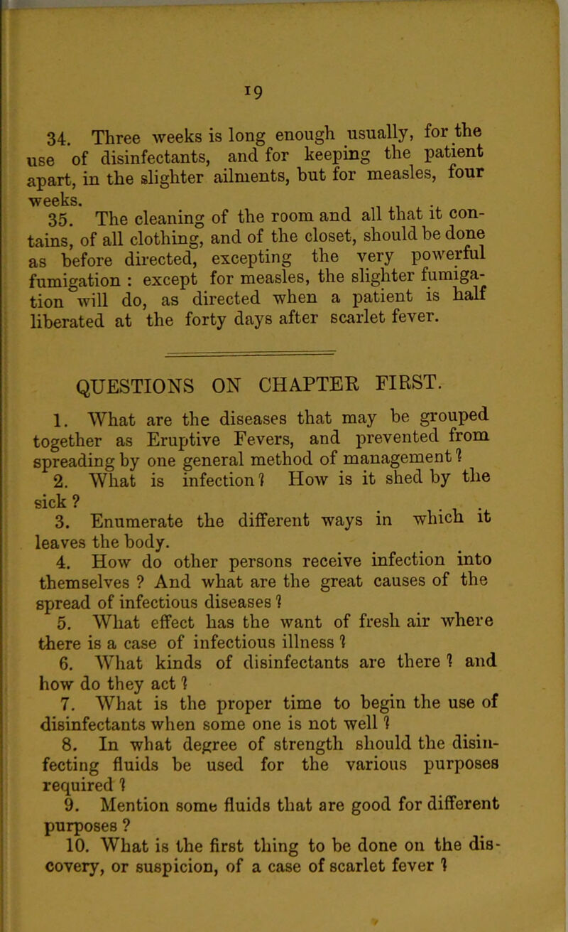 34. Three weeks is long enough usually, for the use of disinfectants, and for keeping the patient apart, in the slighter ailments, but for measles, four weeks 35. The cleaning of the room and all that it con- tains, of all clothing, and of the closet, should be done as before directed, excepting the very powerful fumigation : except for measles, the slighter fumiga- tion will do, as directed when a patient is half liberated at the forty days after scarlet fever. QUESTIONS ON CHAPTER FIRST. 1. What are the diseases that may be grouped together as Eruptive Fevers, and prevented from spreading by one general method of management 1 2. What is infection 1 How is it shed by the sick ? 3. Enumerate the different ways in which it leaves the body. 4. How do other persons receive infection into themselves ? And what are the great causes of the spread of infectious diseases 1 5. What effect has the want of fresh air where there is a case of infectious illness 1 6. What kinds of disinfectants are there 1 and how do they act I 7. What is the proper time to begin the use of disinfectants when some one is not well 1 8. In what degree of strength should the disin- fecting fluids be used for the various purposes required 1 9. Mention some fluids that are good for different purposes ? 10. What is the first thing to be done on the dis- covery, or suspicion, of a case of scarlet fever 1