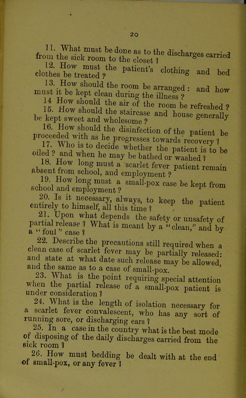 W aischar«cs oloiLte'^red/116 *“ d0tU« »d bed 13. How should the room be arranged • on^ must it be kept clean during the illness ? ' 14 How should the air of the room be refreshed 9 15. How should the staircase and house generally be kept sweet and wholesome ? generally 16. How should the disinfection of the patient be proceeded with as he progresses towards recovery l •d1 k Wh,° ^cide whether the patient is to be oiled . and when he may be bathed or washed 1 absent ,Z school anTempfoXt ? U‘P“ CaS6 be kept fr0m 2°. Is it necessary, always, to keep the patient entirely to himself, all this time f P 21* UPon what depends the safety or unsafety of a^‘fouP case ? What 1S meant a “clean,” and by 22. Describe the precautions still required when a clean case of scarlet fever may be partially released: and state at what date such release may be allowed and the same as to a case of small-pox. 23. What is the point requiring special attention when the partial release of a small-pox patient is under consideration 1 24. What is the length of isolation necessary for scarlet fever convalescent, who has any sort of running sore, or discharging ears 1 25. In a case in the country what is the best mode of disposing of the daily discharges carried from the sick room 1 26. How must bedding be dealt with at the end ot small-pox, or any fever 1 a