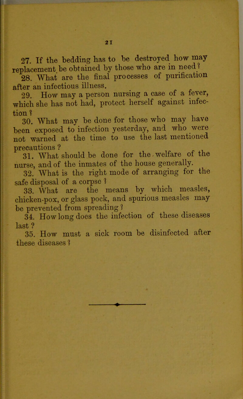 27. If the bedding has to he destroyed how may- replacement be obtained by those who are in need? 28. What are the final processes of purification after an infectious illness. 29. How may a person nursing a case of a fever, which she has not had, protect herself against infec- tion 1 30. What may be done for those who may have been exposed to infection yesterday, and who were not warned at the time to use the last mentioned precautions ? 31. What should be done for the . welfare of the nurse, and of the inmates of the house generally. 32. What is the right mode of arranging for the safe disposal of a corpse 1 33. What are the means by which measles, chicken-pox, or glass pock, and spurious measles may be prevented from spreading 1 3d. How long does the infection of these diseases last ? 35. How must a sick room be disinfected after these diseases 1
