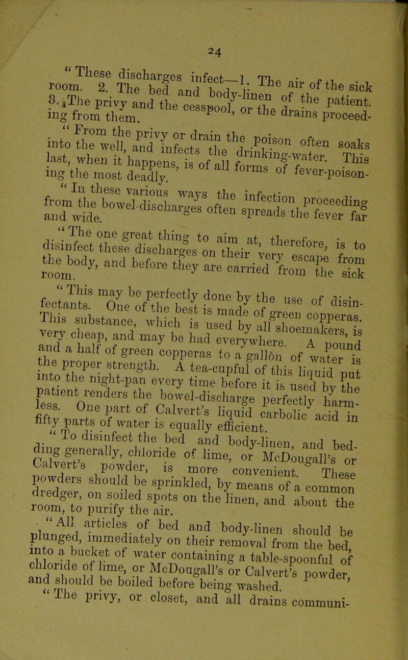 These discharges infect 7 ■ r- , room. 2. The bed and w r T^e ?lr of the sick S.jThe privy and the eessnoo^n^fT -he Patienfc- iug from them. ^ ’ 1 * le ^rains proceed- into Se welU^Tfufe'cte X^dr P?S°n often soaks &£■££ S23Tis of aU “ The one great thing to aim it disinfect these discharge, ! , • ’ therefore^ 18 to ins substance, which is used hv *i7] Qi. . * very cheap, and may be and .half of green copperas to a^aS' „f ™ter t i,)fo1!'l1?er f,11'811' A tea-enpfnl of this liquid put into the night-pan every time before it neji i ii patient renders the bowel-discharge' perfect^ harm less. One part of Calvert’s liqufd cSo^acid Tn filty parts of water is equally efficient. To disinfect the bed and body-linen, and bed- g generally, chloride of lime, or MoJDougall’s or S' iP°n f is more convenient. These powders should be sprinkled, by means of a common roomfp °n the •»-* ‘he Ah articles of bed and body-linen should be intn11^ ’ 1im?ie?iate y 011 their removal from the bed into a bucket of water containing a table-spoonful of c lloride of lime, or McDougall’s or Calvert’s powder and should be boiled before being washed. ie privy, or closet, and all drains communi-