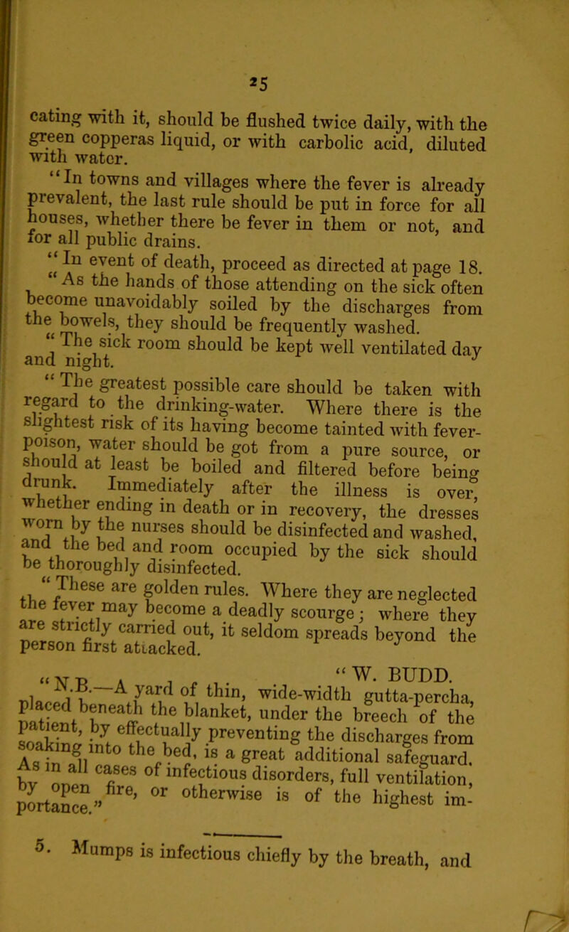 *5 eating with it, should be flushed twice daily, with the green copperas liquid, or with carbolic acid, diluted with water. In towns and villages where the fever is already prevalent, the last rule should be put in force for all houses, whether there be fever in them or not, and tor all public drains. (i ever>t of death, proceed as directed at page 18. As the hands of those attending on the sick often ecome unavoidably soiled by the discharges from !i0we . ’ should be frequently washed, he sick room should be kept well ventilated dav and night. J The greatest possible care should be taken with regard to the drinking-water. Where there is the slightest risk of its having become tainted with fever- peuson, water should be got from a pure source, or shou d at least be boiled and filtered before being drunk. Immediately after the illness is over w hether ending in death or in recovery, the dresses worn by the nurses should be disinfected and washed, and the bed and room occupied by the sick should be thoroughly disinfected. These are golden rules. Where they are neglected the fever may become a deadly scourge; where they are strictly carried out, it seldom spreads beyond the person first attacked. J “N.B. a j , , . “ W. BUDD. ■A yard of thin, wide-width gutta-percha, pPStbbnef t,h^Ianke*’ ^der the breechthe ?oakW imnfr r,al 7 anting the discharges from As in J] hV?ed’ 18 a Sreat additional safeguard, bv l!l fi °f infe?]10118 disorders> full ventilation, portage” 6’  °fcherwise is of fche highest im- 5. Mumps is infectious chiefly by the breath, and