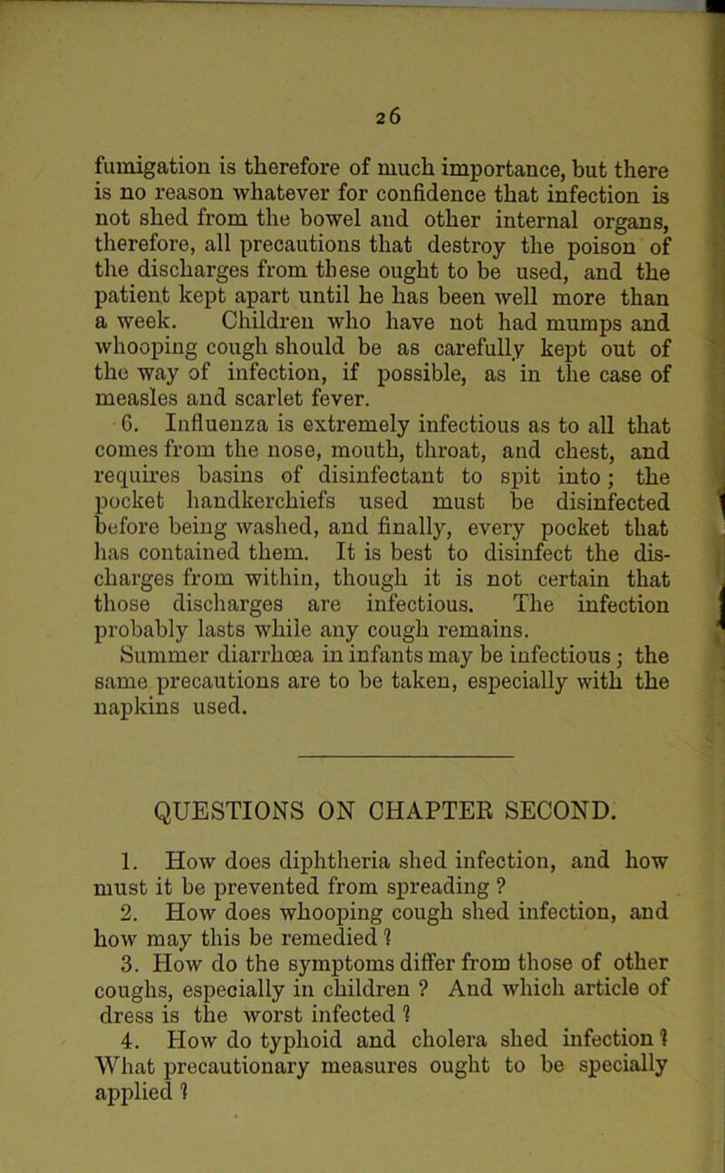 fumigation is therefore of much importance, but there is no reason whatever for confidence that infection is not shed from the bowel and other internal organs, therefore, all precautions that destroy the poison of the discharges from these ought to be used, and the patient kept apart until he has been well more than a week. Children who have not had mumps and whooping cough should be as carefully kept out of the way of infection, if possible, as in the case of measles and scarlet fever. G. Influenza is extremely infectious as to all that comes from the nose, mouth, throat, and chest, and requires basins of disinfectant to spit into; the pocket handkerchiefs used must be disinfected before being washed, and finally, every pocket that lias contained them. It is best to disinfect the dis- charges from within, though it is not certain that those discharges are infectious. The infection probably lasts while any cough remains. Summer diarrhoea in infants may be infectious; the same precautions are to be taken, especially with the napkins used. QUESTIONS ON CHAPTER SECOND. 1. How does diphtheria shed infection, and how must it be prevented from spreading ? 2. How does whooping cough shed infection, and how may this be remedied 1 3. How do the symptoms differ from those of other coughs, especially in children ? And which article of dress is the worst infected 1 4. How do typhoid and cholera shed infection! What precautionary measures ought to be specially applied 1