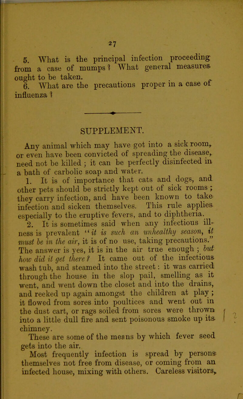 5. What is the principal infection proceeding from a case of mumps 1 What general measures, ought to be taken. 6. What are the precautions proper in a case ot influenza 1 SUPPLEMENT. Any animal which may have got into a sick room,, or even have been convicted of spreading the disease,, need not be killed • it can be perfectly disinfected in a bath of carbolic soap and water. 1. It is of importance that cats and dogs, and other pets should be strictly kept out of sick rooms ; they carry infection, and have been known to take infection and sicken themselves. This rule applies especially to the eruptive fevers, and to diphtheria. 2. It is sometimes said when any infectious ill- ness is prevalent “ it is such an unhealthy season, it must be in the air, it is of no use, taking precautions.” The answer is yes, it is in the air true enough ; but how did it get there 7 It came out of the infectious wash tub, and steamed into the street: it was carried through the house in the slop pail, smelling as it went, and went down the closet and into the drains, and reeked up again amongst the children at play ; it flowed from sores into poultices and went out in the dust cart, or rags soiled from sores were thrown into a little dull fire and sent poisonous smoke up its chimney. These are some of the means by which fever seed gets into the air. Most frequently infection is spread by persons themselves not free from disease, or coming from an infected house, mixing with others. Careless visitors,.