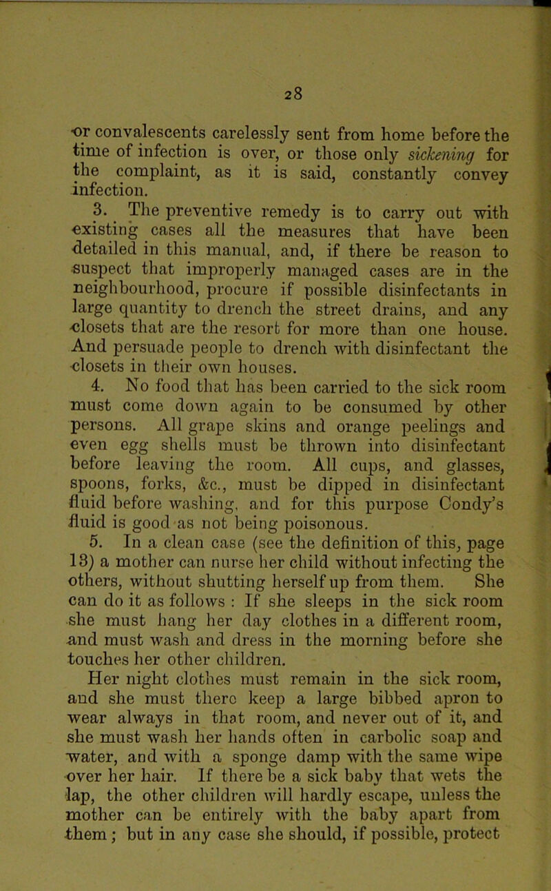 •or convalescents carelessly sent from home before the time of infection is over, or those only sickening for the complaint, as it is said, constantly convey infection. 3. The preventive remedy is to carry out with existing cases all the measures that have been detailed in this manual, and, if there be reason to suspect that improperly managed cases are in the neighbourhood, procure if possible disinfectants in large quantity to drench the street drains, and any -closets that are the resort for more than one house. And persuade people to drench with disinfectant the •closets in their own houses. 4. No food that has been carried to the sick room must come down again to be consumed by other persons. All grape skins and orange peelings and even egg shells must be thrown into disinfectant before leaving the room. All cups, and glasses, spoons, forks, &c., must be dipped in disinfectant fluid before washing, and for this purpose Condy’s fluid is good as not being poisonous. 5. In a clean case (see the definition of this, page 13) a mother can nurse her child without infecting the others, without shutting herself up from them. She can do it as follows : If she sleeps in the sick room she must hang her day clothes in a different room, and must wash and dress in the morning before she touches her other children. Her night clothes must remain in the sick room, and she must there keep a large bibbed apron to wear always in that room, and never out of it, and she must wash her hands often in carbolic soap and ■water, and with a sponge damp with the same wipe over her hair. If there be a sick baby that wets the lap, the other children will hardly escape, unless the mother can be entirely with the baby apart from them; but in any case she should, if possible, protect