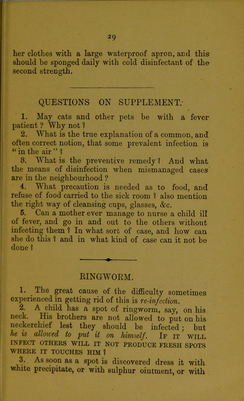 her clothes with a large waterproof apron, and this should be sponged daily with cold disinfectant of the second strength. v_< QUESTIONS ON SUPPLEMENT.- 1. May cats and other pets be with a fever patient ? Why not 1 2. What is the true explanation of a common, and often correct notion, that some prevalent infection is “ in the air ” ? 3. What is the preventive remedy ? And what the means of disinfection when mismanaged cases are in the neighbourhood ? 4. What precaution is needed as to food, and refuse of food carried to the sick room 1 also mention the right way of cleansing cups, glasses, &c. 5. Can a mother ever manage to nurse a child ill of fever, and go in and out to the others without infecting them 1 In what sort of case, and how can she do this 1 and in what kind of case can it not be done 1 RINGWORM. 1. . The great cause of the difficulty sometimes experienced in getting rid of this is re-infection. 2. A child has a spot of ringworm, say, on his neck. His brothers are not allowed to put on his neckerchief lest they should be infected \ but he is alloiued to put it on himself. If it will INFECT OTHERS WILL IT NOT PRODUCE FRESH SPOTS WHERE IT TOUCHES HIM 1 3. As soon as a spot is discovered dress it with white precipitate, or with sulphur ointment, or with