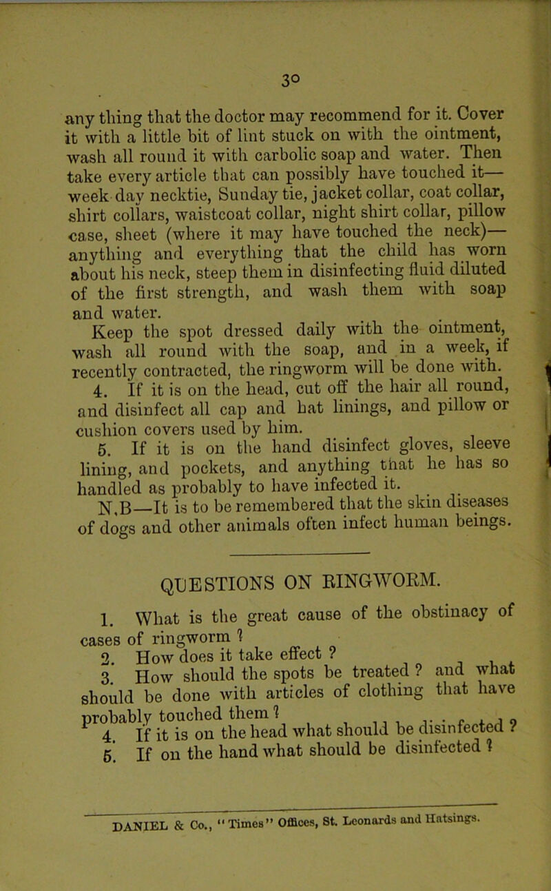 3° any thing that the doctor may recommend for it. Cover it with a little bit of lint stuck on with the ointment, wash all round it with carbolic soap and water. Then take every article that can possibly have touched it— week day necktie, Sunday tie, jacket collar, coat collar, shirt collars, waistcoat collar, night shirt collar, pillow case, sheet (where it may have touched the neck)— anything and evei’ything that the child has worn about his neck, steep them in disinfecting fluid diluted of the first strength, and wash them with soap and water. Keep the spot dressed daily with the ointment, wash all round with the soap, and in a week, if recently contracted, the ringworm will be done with. 4. If it is on the head, cut off the hair all round, and disinfect all cap and hat linings, and pillow or cushion covers used by him. 5. If it is on the hand disinfect gloves, sleeve lining, and pockets, and anything that he lias so handled as probably to have infected it. N,B It is to be remembered that the skin diseases of dogs and other animals often infect human beings. QUESTIONS ON RINGWORM. 1. What is the great cause of the obstinacy of cases of ringworm 1 2. How does it take effect ? 3. How should the spots be treated ? and what should be done with articles of clothing that have probably touched them 1 f , i 9 4. If it is on the head what should be disinfected ! 6. If on the hand what should be disinfected 1 DANIEL & Co., “ Times” Offices, St. Leonards and Ilatsings.
