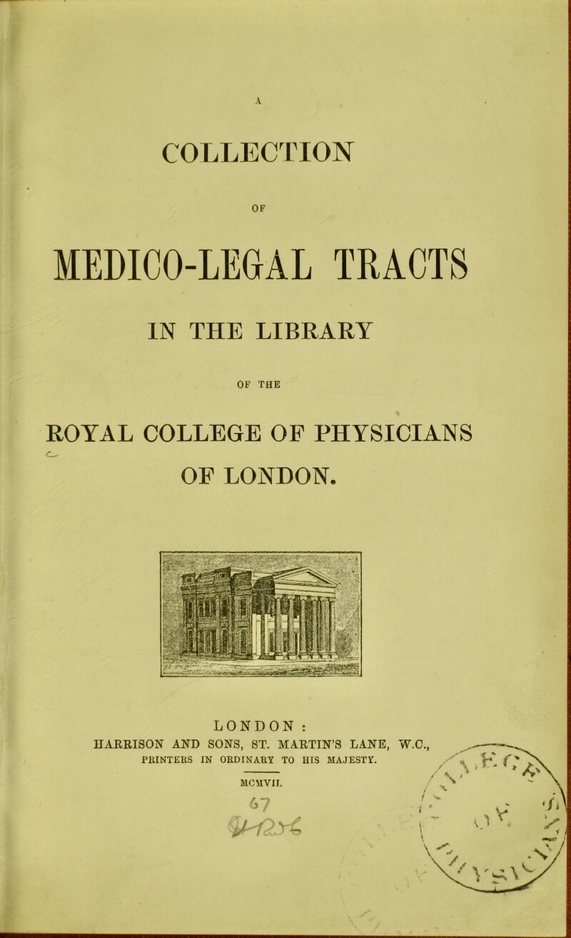 A COLLECTION MEDICO-LEGAL TRACTS IN THE LIBRARY OF THE ROYAL COLLEGE OF PHYSICIANS OE LONDON. LONDON PlilNTERS IN ORDINARY TO HIS MAJESTY. MCMVII. 67