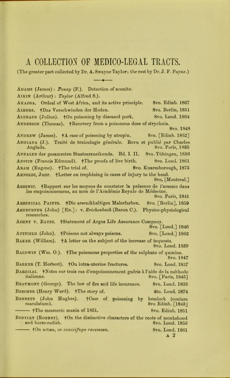 A GOLLECTIOX OF MEDICO-LEGAL TRACTS. (The greater part collected by Dr. A. Swayne Taylor; the rest by Dr. J. F. Payne.) -♦ Adams (James): Penny (F.). Detection of aconite. Aikin (Arthur) : Taylor (Alfred S.). Akazga. Ordeal of West Africa, and its active principle. 8vo. Edinb. 1867 Albers. fDas Yerschwinden der Hoden. 8vo. Berlin, 1851 Althaus (Julius). fOn poisoning by diseased pork. 8vo. Lond. 1864 Anderson (Thomas), f Recovery from a poisonous dose of strychnia. 8vo. 1848 Andrew (James). fA case of poisoning by atropin. 8vo. [Edinb. 1852] Anglada (J.). Traite de toxicologic generate. Revu et public par Charles Anglada. 8vo. Paris, 1835 Annalen der gesammten Staatsarzneikunde. Bd. I. II. 8vo. Tubingen, 1836 Anstie (Francis Edmund). fThe proofs of live birth. 8vo. Lond. 1861 Aram (Eugene). fThe trial of. 8vo. Knaresborough, 1875 Arnoldi, JuDr. fLetter on trephining in cases of injury to the head. 8vo. [Montreal.] Arsenic. fRapport sur les moyens de constater la presence de Tarsenic dans les empoisonnemens, au nom de 1’Academic Royale de Medecine. 8vo. Paris, 1841 Arsenical Paints. +Die arsenikhaltigen Malerfarben. 8vo. [Berlin], 1859 Ashburner (John) [Ed.]: v. (Baron 0.). Physico-physiological researches. Ashby v. Bates. fStatement of Argus Life Assurance Company. 8vo. [Lond.] 1846 Attfield (John). fPoisons not always poisons. 8vo. [Lond.] 1862 Baker (William). fA letter on the subject of the increase of inquests. 8vo. Lond. 1839 Baldwin (Wm. O.). fThe poisonous properties of the sulphate of quinine. 8vo. 1847 Barker (T. Herbert). fOn intra-uterine fractures. 8vo. Lond. 1857 Barzilai. fNotes sur trois cas d’empoisonnement gueris h, Taide de la methode italienne. 8vo. [Paris, 1845] Beaumont (George). The law of fire and life insurance. 8vo. Lond. 1833 Beecher (Henry Ward). fThe story of. 4to. Lond. 1874 Bennett (John Hughes). fCase of poisoning by hemlock (conium maculatum). 8vo Edinb. [1843] fThe mesmeric mania of 1851. 8vo. Edinb. 1851 Bentley (Robert). fOn the distinctive characters of the roots of monkshood and horse-radish. 8vo. Lond. 1856 fOn acteea, or cimicifvga racemosa. 8vo. Lond. 1861 A 2