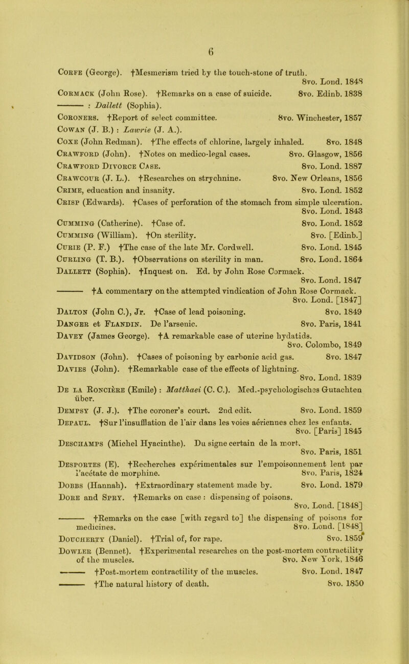 CoEPE (Greorge). fMesmerism tried by the touch-stone of truth. 8vo. Loud. 184S CoEMACK (John Eose). fRemarks on a case of suicide. 8vo. Edinb. 1838 — -■ : Dallett (Sophia). CoEONEES. fReport of select committee. 8vo. Winchester, 1857 Cowan (J. B.) : Lawrie (J. A.). CoxE (John Redman). fThe effects of chlorine, largely inhaled. 8to. 1848 Ceawfoed (John). fNotes on medico-legal cases. 8vo. Q-lasgow, 1856 Ceawfoed Divoece Case. 8vo. Lond. 1887 Ceawcoue (J. L.). fResearches on strychnine. 8vo. New Orleans, 1856 Ceime, education and insanity. 8vo. Lond. 1852 Ceisp (Edwards). fCases of perforation of the stomach from simple ulceration. 8vo. Lond. 1843 CuMMiNG (Catherine). fCase of. CuMMiNG (William). fOn sterility. CuEiE (P. E.) fThe case of the late Mr. Cordwell. CuELiNG (T. B.). fObservations on sterility in man. 8vo. Lond. 1852 8vo. [Edinb.] 8vo. Lond. 1845 8vo. Lond. 1864 Dallett (Sophia), fInquest on. Ed. by John Rose Corniack. 8vo. Lond. 1847 fA commentary on the attempted vindication of John Rose Cormack. 8vo. Lond. [1847] Dalton (John C.), Jr. fCase of lead poisoning. 8vo. 1849 Dangee et Flandin. De Tarsenic. 8vo. Paris, 1841 Davey (James Greorge). fA remarkable case of uterine hydatids. 8vo. Colombo, 1849 Davidson (John), fCases of poisoning by carbonic acid gas. 8vo. 1847 Davies (John). fRemarkable case of the effects of lightning. 8vo. Lond. 1839 De la Roncieee (Emile): Matthaei {C.C.). Med.-psychologisches Grutachten liber. Dempsy (J. J.). fThe coroner’s court. 2nd edit. 8vo. Lond. 1859 Depaul. fSur I’insufflation de I’air dans lesvoies aei'iennes chez les enfants. 8vo. [Paris] 1845 Desckamps (Michel Hyacinthe). Du signe certain de la mort. 8vo. Paris, 1851 Despoetes (E). fRecherches experimentales sur I’empoisonnement lent par Tacetate de morphine. 8vo. Paris, 1824 Dobbs (Hannah), fExtraordinary statement made by. 8vo. Lond. 1879 Doee and Spey. fRemarks on case : dispensing of poisons. 8vo. Lond. [1848] fRemarks on the case [with regard to] the dispensing of poisons for medicines. 8vo, Lond. [1848] Doucheety (Daniel), fTrial of, for rape. 8vo. 1859 Dowlee (Bennet). fExperimental researches on the post-mortem contractility of the muscles. 8vo. New York, 1846 8vo. Lond. 1847 fPost-mortem contractility of the muscles. fThe natural history of death. 8vo. 1850