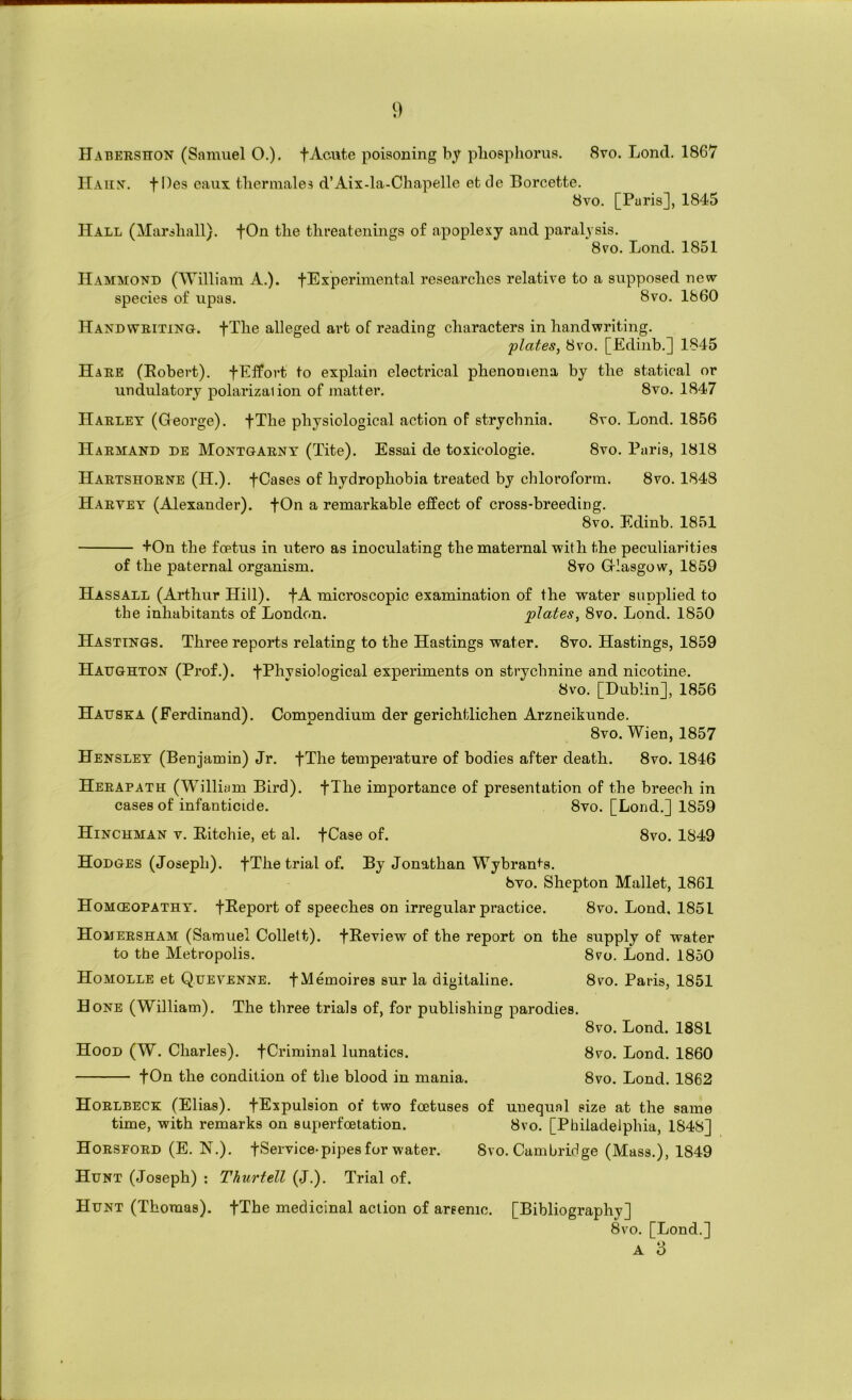 Habershon (Samuel O.). f Acute poisoning by pliosphorua. 8vo. Lond. 1867 IIaiin'. files eaux tliermales d’Aix-la-Cliapelle etcle Borcette. 8vo. [Paris], 1845 Hall (Harsliall). fOn the tlireatcnings of apoplexy and paralysis. 8vo. Lond. 1851 Hammond (William A.). fExperimental researches relative to a supposed new species of upas. 8vo. 1660 Handwriting. fTlie alleged art of reading characters in handwriting. 'plates, 8VO. [Edinb.] 1845 Hare (Robert). fElfort to explain electrical phenomena by the statical or undulatory polarization of matter. 8vo. 1847 Harley (George). fThe physiological action of strychnia. 8vo. Lond. 1856 Harmand de Montgarny (Tite). Essai de toxicologic. 8vo. Paris, 1818 Hartshorne (H.). fCases of hydrophobia treated by chloroform. 8vo. 1848 Haryey (Alexander). fOn a remarkable effect of cross-breeding. 8vo. Edinb. 1851 +On the foetus in utero as inoculating the maternal with the peculiarities of the paternal organism. 8vo G-Iasgow, 1859 Hassall (Arthur Hill). fA microscopic examination of the water supplied to the inhabitants of London. plates, 8vo. Lond. 1850 Hastings. Three reports relating to the Hastings water. 8vo. Hastings, 1859 Hatjghton (Prof.). fPhvsiological experiments on strychnine and nicotine. 8vo. [Dublin], 1856 Hadska (Ferdinand). Compendium der gerichtlichen Arzneikunde. 8vo. Wien, 1857 Hensley (Benjamin) Jr. fThe temperature of bodies after death. 8vo. 1846 Herapath (William Bird). fThe importance of presentation of the breech in cases of infanticide. 8vo. [Lond.] 1859 Hinchman V. Ritchie, et al. fCase of. 8vo. 1849 Hodges (Joseph). fThe trial of. By Jonathan Wybran^'s. 6yo. Shepton Mallet, 1861 Homceopathy. fReport of speeches on irregular practice. 8vo. Lond. 1851 Homersham (Samuel Collett). fReview of the report on the supply of water to the Metropolis. 8vo. Lond. 1850 Homolle et Quevenne. fMemoires sur la digitaline. 8vo. Paris, 1851 Hone (William). The three trials of, for publishing parodies. 8vo. Lond. 1881 Hood (W. Charles). fCriminal lunatics. 8vo. Lond. 1860 fOn the condition of the blood in mania. 8vo. Lond. 1862 Horlbeck (Elias). fExpulsion of two foetuses of unequal size at the same time, with remarks on superfoetation. 8vo. [Philadelphia, 1848] Horsford (E. N.). fService-pipes for water. 8vo. Cambridge (Mass.), 1849 Hunt (Joseph) : Thurtell (J.). Trial of. Hunt (Thomas). fThe medicinal action of arsenic. [Bibliography] 8vo. [Lond.] A 3