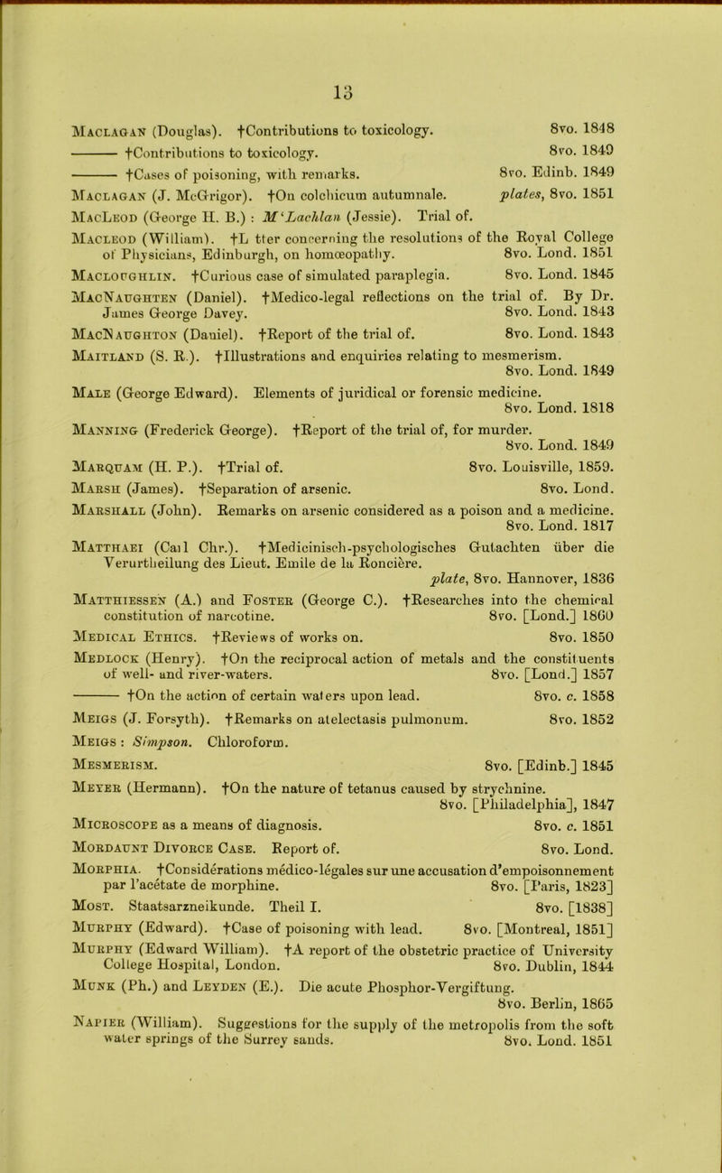 Maclagan (Douglas). fContributions to toxicology. fContributions to toxicology. fCiises of poisoning, with reuiarks. 8vo. 1848 8 VO. 1849 8vo. Edinb. 1849 plates, 8vo. 1851 IMaclagan (J. McGfrigor). fOn colcliicum autumnale. MacLeod (G-eorge H. B.) : Lachlan (Jessie). Trial of. Macleod (William). fL tter concerning the resolutions of the Eoyal College of Pliysicians, Edinburgh, on hoinceopatliy. 8vo. Lond. 1851 Maclocghlin. fCurious case of simulated pai’aplegia. 8vo. Lond. 1845 MacNaughten (Daniel), fMedico-legal reflections on the trial of. By Dr. James George Davey. 8vo. Lond. 1843 MacT^aughton (Daniel). fReport of the trial of. 8vo. Lond. 1843 Maitland (S. R ). flllustrations and enquiries relating to mesmerism. 8vo. Lond. 1849 Male (George Edward). Elements of juridical or forensic medicine. 8vo. Lond. 1818 Manning (Frederick George). fReport of the trial of, for murder. 8vo. Lond. 1849 8vo. Louisville, 1859. 8vo. Lond. Marquam (H. P.). fTrial of. Marsh (James), fSeparation of arsenic. Marshall (John). Remarks on arsenic considered as a poison and a medicine. 8vo. Lond. 1817 Matthaei (Call Chr.). fMedicinisch-psychologisches Gutachten liber die Verurtheilung des Lieut. Emile de la Ronciere. plate, 8vo. Hannover, 1836 Matthiessen (A.) and Foster (George C.). fResearches into the chemical constitution of narcotine. 8vo. [Lond.] 18GQ Medical Ethics. fReviews of works on. 8vo. 1850 Medlock (Henry). fOn the reciprocal action of metals and the constituents of well- and river-waters. 8vo. [Lond.] 1857 fOn the action of certain wafers upon lead. 8vo. c. 1858 Meigs (J. Forsyth). fRemarks on atelectasis pulmonum. 8vo. 1852 Meigs : Simpson. Chloroform. Mesmerism. 8vo, [Edinb.] 1845 Meter (Hermann). fOn the nature of tetanus caused by strychnine. 8vo. [Philadelphia], 1847 Microscope as a means of diagnosis. 8vo. c. 1851 Mordadnt Divorce Case. Report of. 8vo. Lond. Morphia, f Considerations medico-legales sur une accusation d’empoisonnement par Pacetate de morphine. 8vo. [I*aris, 1823] Most. Staatsarzneikunde. Theil I. 8vo. [1838] Murphy (Edward). fCase of poisoning with lead. 8vo. [Montreal, 1851] Murphy (Edward William), f A report of the obstetric practice of University College Hospital, London. 8vo. Dublin, 1844 Munk (Ph.) and Leyden (E.). Die acute Phosphor-Vergiftung. 8vo. Berlin, 1865 Napier (William). Sugeestions for the supply of the metropolis from tlie soft water springs of tlie Surrey sands. 8vo. Lond. 1851