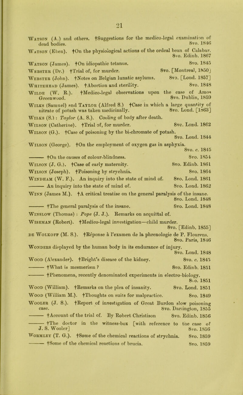 ‘21 Watson (A.) and others. fSuggestions for tlie medico-legal examinalion of dead bodies. bvo. 184(> Watson (Eben). +On the physiological actions of the ordeal bean of Calabar. 8vo. Edinb. 1867 Watson (James). fOn idiopathic tetanus. 8vo. 1845 Wkbster (Dr.) fXrial of, for murder. 8vo. [Montreal, 1850J Webster (John). fNotes on Belgian lunatic asylums. 8vo. [Loud. 1857] AVhitehead (James), f Abortion and sterility. 8vo. 1848 Wilde (W. R.). fMedico-lega) observations upon the case of Amos Grreenwood. 8vo. Dublin, 1859 Wilks (Samuel) and Tatlor (Alfred S.) fCase in which a large quantity of nitrate of potash was taken medicinally. 8vo. Lond. [1»63] Wilks (S.l : Taylor (A. S.). Couhng of body after death. Wilson (Catherine). fTrial of, for murder. 8vc. Lond. 1862 Wilson (G-.). fCase of poisoning by the bi-chromate of potash. 8vo. Lond. 1844 Wilson (George). fOn the employment of oxygen gas in asphyxia. 8vo. c. 1845 fOn tbe causes of colour-blindness. 8vo. 1854 AVilson (J. G.). fCase of early maternity. 8vo. Edinb. 1861 Wilson (Joseph). fPoisoning by strychnia. 8vo. 1864 Windham (W. F.). An inquiry into the state of mind of. 8vo. Lond. 1861 An inquiry into the state of mind of. 8vo. Lond. 1862 Winn (James M.). fA critical treatise on the general paralysis of the insane. 8vo. Lond. 1848 fThe general paralysis of the insane. 8vo. Lond. 1848 Winslow (Thomas) : Pope (J. J.). Remarks on acquittal of. Wiseman (Robert). fMedico-legal investigation—child murder. 8vo. [Edinb. 1855] de Wolkofp (M. S.). fReponse a I’examen de la phrenologie de P. Flourens. 8vo. Paris, 1846 Wonders displayed by the human body in its endurance of injury. 8vo. Lond. 1848 Wood (Alexander). fBright’s disease of the kidney. 8vo. c. 1845 fWhat is mesmerism ? 8vo. Edinb. 1851 fPbenomena, recently denominated experiments in electro-biology. 8\0.1851 Wood (William). fRemarks on the plea of insanity. 8vo. Lond. 1851 Wood (William M.). fThoughts on suits for malpractice. 8ro. 1849 AVooler (J. S.). fReport of investigation of Great Burdon slow poisoning case. 8vo. Darlington, 1855 fAccount of the trial of. By Robert Christison 8vo. Edinb. 1856 fThe doctor in the witness-box [with reference to tne case of J. S. Wooler] 8po. 1856 WoEMLEY (T. G.). fSome of the chemical reactions of strychnia. 8vo. 1859 fSome of the chemical reactions of brucia. 8vo. 1859