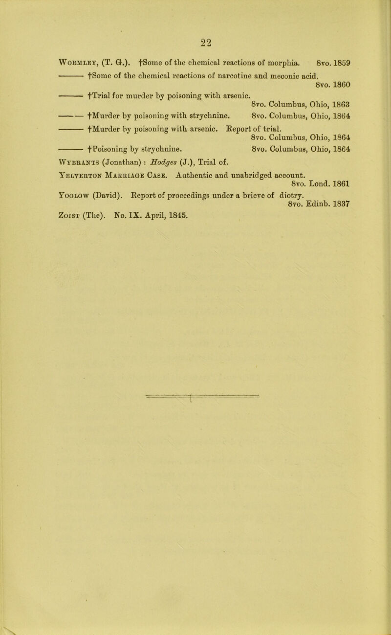 WoRMLEY, (T. Q-.). fSome of the chemical reactions of morphia. 8vo, 1859 fSome of the chemical reactions of narcotine and meconic acid. 8vo. 1860 fTrial for murder by poisoning with arsenic. 8vo. Columbus, Ohio, 1863 fMurder by poisoning with strychnine. 870. Columbus, Ohio, 1864 fMurder by poisoning with arsenic. Report of trial. 8vo. Columbus, Ohio, 1864 fPoisoning by strychnine. 8vo. Columbus, Ohio, 1864 Wtbeants (Jonathan) : Hodges (J.), Trial of. Yelveeton Maeeiage Case. Authentic and unabridged account. 8vo. Lond. 1861 Yoolow (David). Report of proceedings under a brieve of diotry. 8vo. Edinb. 1837 ZoiST (The). No. IX. April, 1845. r V