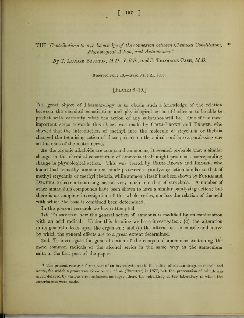 Physiological Action, and Antagonism By T. Lauder Brunton, M.D., F.R.S., and J. Theodore Cash, M.D. Received June 13,—Read June 21, 1883. [Plates 8-10.] The great object of Pharmacology is to obtain such a knowledge of the relation between the chemical constitution and physiological action of bodies as to be able to predict with certainty what the action of any substance will be. One of the most important steps towards this object was made by Crum-Brown and Fraser, who showed that the introduction of methyl into the molecule of strychnia or thebaia changed the tetanising action of those poisons on the spinal cord into a paralyzing one on the ends of the motor nerves. As the organic alkaloids are compound ammonias, it seemed probable that a similar change in the chemical constitution of ammonia itself might produce a corresponding change in physiological action. This was tested by Crum-Brown and Fraser, who found that trimethyl-ammonium iodide possessed a paralyzing action similar to that of methyl strychnia or methyl thebaia, while ammonia itself has been shown by Funke and Deahna to have a tetanising action very much like that of strychnia. A number of other ammonium compounds have been shown to have a similar paralyzing action; but there is no complete investigation of the whole series, nor has the relation of the acid with which the base is combined been determined. In the present research we have attempted— 1st. To ascertain how the general action of ammonia is modified by its combination with an acid radical. Under this heading we have investigated : (a) the alteration in its general effects upon the organism ; and (b) the alterations in muscle and nerve by which the general effects are to a great extent determined. 2nd. To investigate the general action of the compound ammonias containing the more common radicals of the alcohol series in the same way as the ammonium salts in the first part of the paper. * The present research forms part of an investigation into the action of certain drugs on muscle and nerve, for which a grant was given to one of us (Beunton) in 1877, but the prosecution of which was much delayed by various circumstances, amongst others, the rebuilding of the laboratory in which the experiments were made.