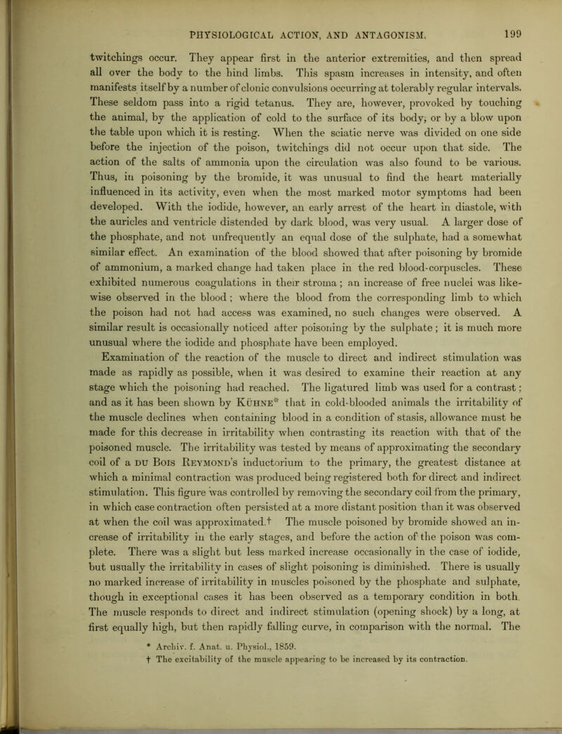 twitchings occur. They appear first in the anterior extremities, and then spread all over the body to the bind limbs. This spasm increases in intensity, and often manifests itself by a number of clonic convulsions occurring at tolerably regular intervals. These seldom pass into a rigid tetanus. They are, however, provoked by touching the animal, by the application of cold to the surface of its body, or by a blow upon the table upon which it is resting. When the sciatic nerve was divided on one side before the injection of the poison, twitchings did not occur upon that side. The action of the salts of ammonia upon the circulation was also found to be various. Thus, in poisoning by the bromide, it was unusual to find the heart materially influenced in its activity, even when the most marked motor symptoms had been developed. With the iodide, however, an early arrest of the heart in diastole, with the auricles and ventricle distended by dark blood, was very usual. A larger dose of the phosphate, and not unfrequently an equal dose of the sulphate, had a somewhat similar effect. An examination of the blood showed that after poisoning by bromide of ammonium, a marked change had taken place in the red blood-corpuscles. These exhibited numerous coagulations in their stroma; an increase of free nuclei was like- wise observed in the blood ; where the blood from the corresponding limb to which the poison had not had access was examined, no such changes were observed. A similar result is occasionally noticed after poisoning by the sulphate ; it is much more unusual where the iodide and phosphate have been employed. Examination of the reaction of the muscle to direct and indirect stimulation was made as rapidly as possible, when it was desired to examine their reaction at any stage which the poisoning had reached. The ligatured limb was used for a contrast; and as it has been shown by Kuhne* that in cold-blooded animals the irritability of the muscle declines when containing blood in a condition of stasis, allowance must be made for this decrease in irritability when contrasting its reaction with that of the poisoned muscle. The irritability was tested by means of approximating the secondary coil of a du Bois Keymond’s inductorium to the primary, the greatest distance at which a minimal contraction was produced being registered both for direct and indirect stimulation. This figui’e was controlled by removing the secondary coil from the primary, in which case contraction often persisted at a more distant position than it was observed at when the coil was approximated.t The muscle poisoned by bromide showed an in- crease of irritability in the early stages, and before the action of the poison was com- plete. There was a slight but less marked increase occasionally in the case of iodide, but usually the irritability in cases of slight poisoning is diminished. There is usually no marked increase of irritability in muscles poisoned by the phosphate and sulphate, though in exceptional cases it has been observed as a temporary condition in both. The muscle responds to direct and indirect stimulation (opening shock) by a long, at first equally high, but then rapidly falling curve, in comparison with the normal. The * Archiv. f. Anat. u. Physiol., 1859. t The excitability of the muscle appearing to be increased by its contraction.