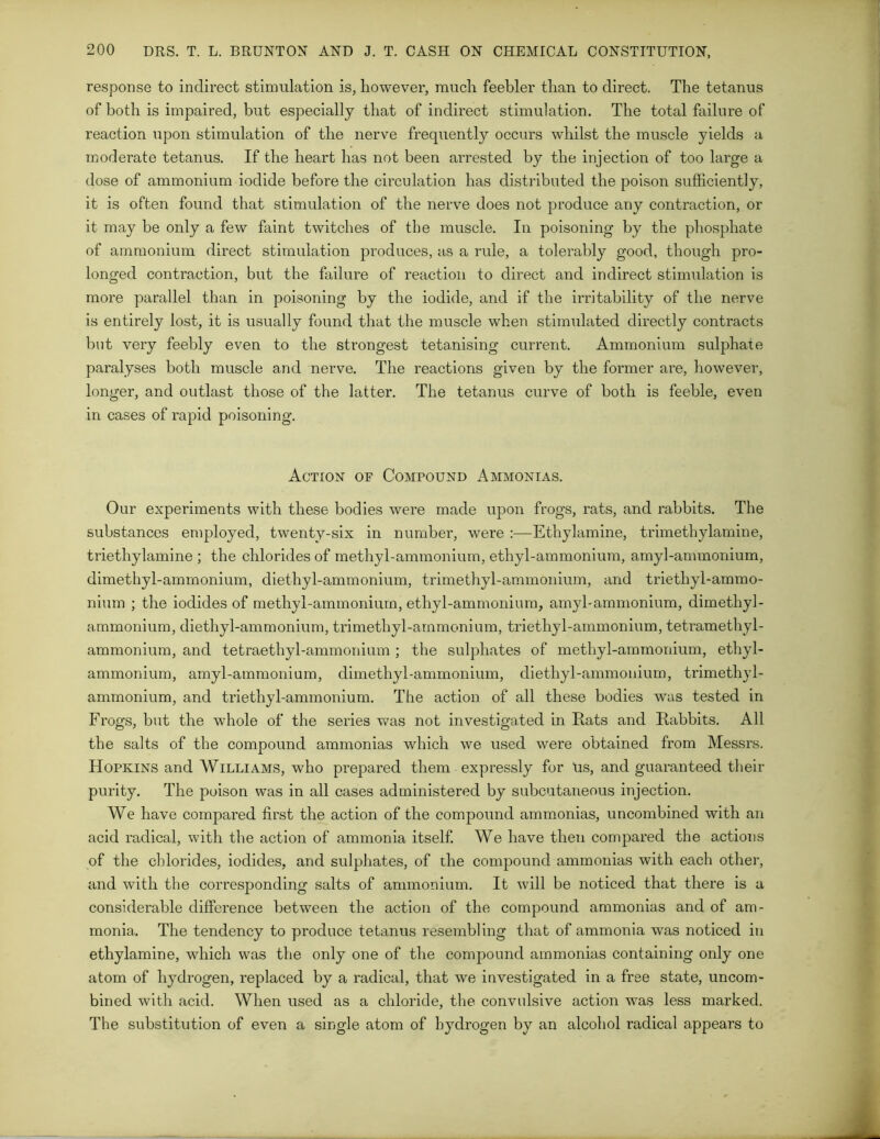 response to indirect stimulation is, however, much feebler than to direct. The tetanus of both is impaired, but especially that of indirect stimulation. The total failure of reaction upon stimulation of the nerve frequently occurs whilst the muscle yields a moderate tetanus. If the heart has not been arrested by the injection of too large a dose of ammonium iodide before the circulation has distributed the poison sufficiently, it is often found that stimulation of the nerve does not produce any contraction, or it may be only a few faint twitches of the muscle. In poisoning by the phosphate of ammonium direct stimulation produces, as a rule, a tolerably good, though pro- longed contraction, but the failure of reaction to direct and indirect stimulation is more parallel than in poisoning by the iodide, and if the irritability of the nerve is entirely lost, it is usually found that the muscle when stimulated directly contracts but very feebly even to the strongest tetanising current. Ammonium sulphate paralyses both muscle and nerve. The reactions given by the former are, however, longer, and outlast those of the latter. The tetanus curve of both is feeble, even in cases of rapid poisoning. Action of Compound Ammonias. Our experiments with these bodies were made upon frogs, rats, and rabbits. The substances employed, twenty-six in number, were :—Etliylamine, trimethylamine, triethylamine ; the chlorides of methyl-ammonium, ethyl-ammonium, amyl-ammonium, dimethyl-ammonium, diethyl-ammonium, trimethyl-ammonium, and triethyl-ammo- nium ; the iodides of methyl-ammonium, ethyl-ammonium, amyl-ammonium, dimethyl- ammonium, diethyl-ammonium, trimethyl-ammonium, triethyl-ammonium, tetramethyl- ammonium, and tetraethyl-ammonium ; the sulphates of methyl-ammonium, ethyl- ammonium, amyl-ammonium, dimethyl-ammonium, diethyl-ammonium, trimethyl- ammonium, and triethyl-ammonium. The action of all these bodies was tested in Frogs, but the whole of the series was not investigated in Rats and Rabbits. All the salts of the compound ammonias which we used were obtained from Messrs. Hopkins and Williams, who prepared them expressly for us, and guaranteed their purity. The poison was in all cases administered by subcutaneous injection. We have compared first the action of the compound ammonias, uncombined with an acid radical, with the action of ammonia itself. We have then compared the actions of the chlorides, iodides, and sulphates, of the compound ammonias with each other, and with the corresponding salts of ammonium. It will be noticed that there is a considerable difference between the action of the compound ammonias and of am- monia. The tendency to produce tetanus resembling that of ammonia was noticed in etliylamine, which was the only one of the compound ammonias containing only one atom of hydrogen, replaced by a radical, that we investigated in a free state, uncom- bined with acid. When used as a chloride, the convulsive action was less marked. The substitution of even a single atom of hydrogen by an alcohol radical appears to