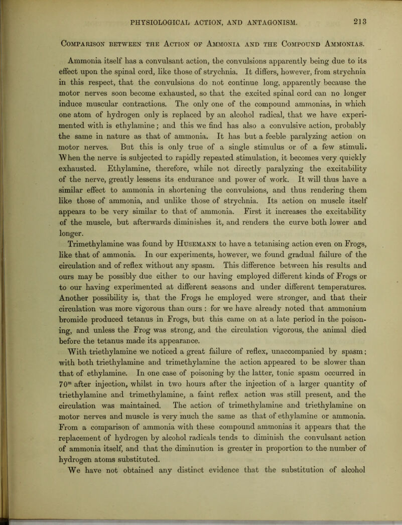 Comparison between the Action op Ammonia and the Compound Ammonias. Ammonia itself has a convulsant action, the convulsions apparently being due to its effect upon the spinal cord, like those of strychnia. It differs, however, from strychnia in this respect, that the convulsions do not continue long, apparently because the motor nerves soon become exhausted, so that the excited spinal cord can no longer induce muscular contractions. The only one of the compound ammonias, in which one atom of hydrogen only is replaced by an alcohol radical, that we have experi- mented with is ethylamine; and this we find has also a convulsive action, probably the same in nature as that of ammonia. It has but a feeble paralyzing action on motor nerves. But this is only true of a single stimulus or of a few stimuli. When the nerve is subjected to rapidly repeated stimulation, it becomes very quickly exhausted. Ethylamine, therefore, while not directly paralyzing the excitability of the nerve, greatly lessens its endurance and power of work. It will thus have a similar effect to ammonia in shortening the convulsions, and thus rendering them like those of ammonia, and unlike those of strychnia. Its action on muscle itself appears to be very similar to that of ammonia. First it increases the excitability of the muscle, but afterwards diminishes it, and renders the curve both lower and longer. Trimethylamine was found by Husemann to have a tetanising action even on Frogs, like that of ammonia. In our experiments, however, we found gradual failure of the circulation and of reflex without any spasm. This difference between his results and ours may be possibly due either to our having employed different kinds of Frogs or to our having experimented at different seasons and under different temperatures. Another possibility is, that the Frogs he employed were stronger, and that their circulation was more vigorous than ours : for we have already noted that ammonium bromide produced tetanus in Frogs, but this came on at a late period in the poison- ing, and unless the Frog was strong, and the circulation vigorous, the animal died before the tetanus made its appearance. With triethylamine we noticed a great failure of reflex, unaccompanied by spasm; with both triethylamine and trimethylamine the action appeared to be slower than that of ethylamine. In one case of poisoning by the latter, tonic spasm occurred in 70ra after injection, whilst in two hours after the injection of a larger quantity of triethylamine and trimethylamine, a faint reflex action was still present, and the circulation was maintained. The action of trimethylamine and triethylamine on motor nerves and muscle is very much the same as that of ethylamine or ammonia. From a comparison of ammonia with these compound ammonias it appears that the replacement of hydrogen by alcohol radicals tends to diminish the convulsant action of ammonia itself, and that the diminution is greater in proportion to the number of hydrogen atoms substituted. We have not obtained any distinct evidence that the substitution of alcohol