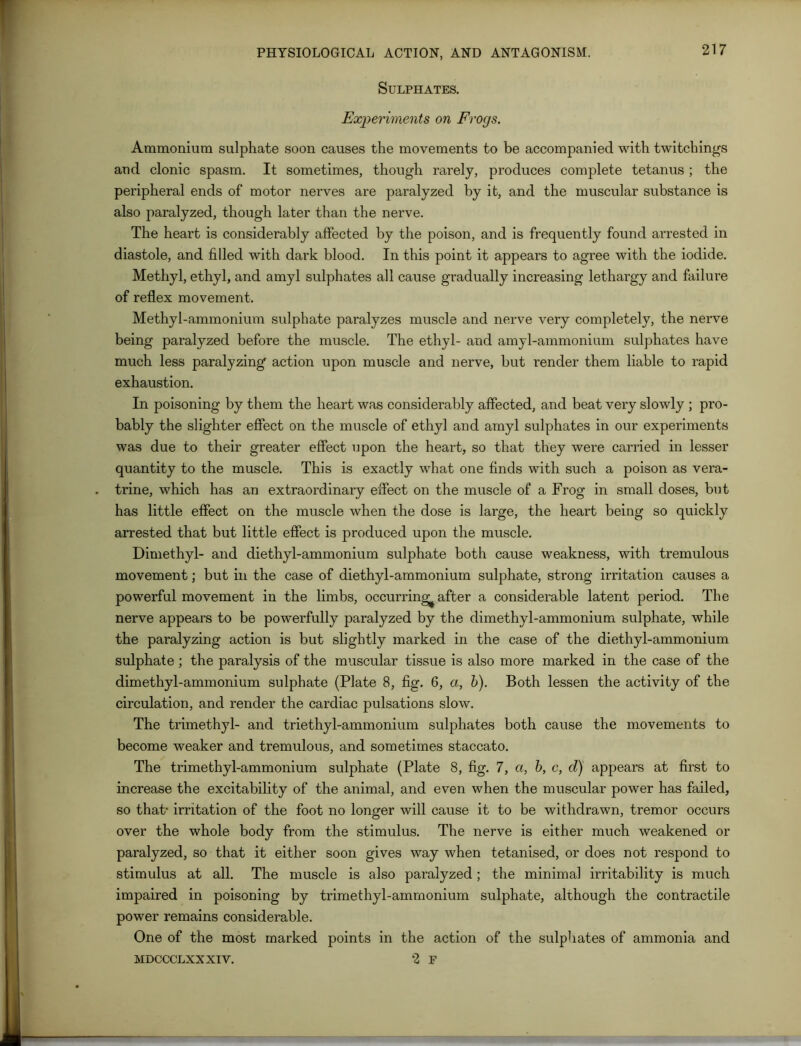 Sulphates. Experiments on Frogs. Ammonium sulphate soon causes the movements to be accompanied with twitcliings and clonic spasm. It sometimes, though rarely, produces complete tetanus ; the peripheral ends of motor nerves are paralyzed by it, and the muscular substance is also paralyzed, though later than the nerve. The heart is considerably affected by the poison, and is frequently found arrested in diastole, and filled with dark blood. In this point it appears to agree with the iodide. Methyl, ethyl, and amyl sulphates all cause gradually increasing lethargy and failure of reflex movement. Methyl-ammonium sulphate paralyzes muscle and nerve very completely, the nerve being paralyzed before the muscle. The ethyl- and amyl-ammonium sulphates have much less paralyzing action upon muscle and nerve, but render them liable to rapid exhaustion. In poisoning by them the heart was considerably affected, and beat very slowly ; pro- bably the slighter effect on the muscle of ethyl and amyl sulphates in our experiments was due to their greater effect upon the heart, so that they were carried in lesser quantity to the muscle. This is exactly what one finds with such a poison as vera- trine, which has an extraordinary effect on the muscle of a Frog in small doses, but has little effect on the muscle when the dose is large, the heart being so quickly arrested that but little effect is produced upon the muscle. Dimethyl- and diethyl-ammonium sulphate both cause weakness, with tremulous movement; but in the case of diethyl-ammonium sulphate, strong irritation causes a powerful movement in the limbs, occurring^ after a considerable latent period. The nerve appears to be powerfully paralyzed by the dimethyl-ammonium sulphate, while the paralyzing action is but slightly marked in the case of the diethyl-ammonium sulphate; the paralysis of the muscular tissue is also more marked in the case of the dimethyl-ammonium sulphate (Plate 8, fig. 6, a, b). Both lessen the activity of the circulation, and render the cardiac pulsations slow. The trimethyl- and triethyl-ammonium sulphates both cause the movements to become weaker and tremulous, and sometimes staccato. The trimethyl-ammonium sulphate (Plate 8, fig. 7, a, b, c, d) appears at first to increase the excitability of the animal, and even when the muscular power has failed, so that- irritation of the foot no longer will cause it to be withdrawn, tremor occurs over the whole body from the stimulus. The nerve is either much weakened or paralyzed, so that it either soon gives way when tetanised, or does not respond to stimulus at all. The muscle is also paralyzed; the minimal irritability is much impaired in poisoning by trimethyl-amrnonium sulphate, although the contractile power remains considerable. One of the most marked points in the action of the sulphates of ammonia and MDCCCLXXXIV. 2 F