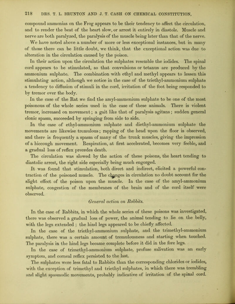 compound ammonias on the Frog appears to be their tendency to affect the circulation, and to render the heat of the heart slow, or arrest it entirely in diastole. Muscle and nerve are both paralyzed, the paralysis of the muscle being later than that of the nerve. We have noted above a number of more or less exceptional instances, but in many of those there can be little doubt, we think, that the exceptional action was due to alteration in the circulation caused by the poison. In their action upon the circulation the sulphates resemble the iodides. The spinal cord appears to be stimulated, so that convulsions or tetanus are produced by the ammonium sulphate. The combination with ethyl and methyl appears to lessen this stimulating action, although we notice in the case of the triethyl-ammonium sulphate a tendency to diffusion of stimuli in the cord, irritation of the foot being responded to by tremor over the body. In the case of the Rat we find the amyl-ammonium sulphate to be one of the most poisonous of the whole series used in the case of these animals. There is violent tremor, increased on movement; a gait like that of paralysis agitans; sudden general clonic spasm, succeeded by springing from side to side. In the case of ethyl-ammonium sulphate and diethyl-ammonium sulphate the movements are likewise tremulous; rapping of the head upon the floor is observed, and there is frequently a spasm of many of the trunk muscles, giving the impression of a hiccough movement. Respiration, at first accelerated, becomes very feeble, and a gradual loss of reflex precedes death. The circulation was slowed by the action of these poisons, the heart tending to diastolic arrest, the right side especially being much engorged. It was found that stimulation, both direct and indirect, elicited a powerful con- traction of the poisoned muscle. The conges in circulation no doubt account for the slight effect of the poison upon the muscle. In the case of the amyl-ammonium sulphate, congestion of the membranes of the brain and of the cord itself were observed. General action on Rabbits. In the case of Rabbits, in which the whole series of these poisons was investigated, there was observed a gradual loss of power, the animal tending to lie on the belly, with the legs extended : the hind legs appeared to be chiefly affected. In the case of the triethyl-ammonium sulphate, and the trimetliyl-ammonium sulphate, there was a certain amount of tremulousness and starting when touched. The paralysis in the hind legs became complete before it did in the fore legs. In the case of trimethyl-ammonium sulphate, profuse salivation was an early symptom, and corneal reflex persisted to the last. The sulphates were less fatal to Rabbits than the corresponding chlorides or iodides, with the exception of trimethyl and triethyl sulphates, in which there was trembling and slight spasmodic movements, probably indicative of irritation of the spinal cord.