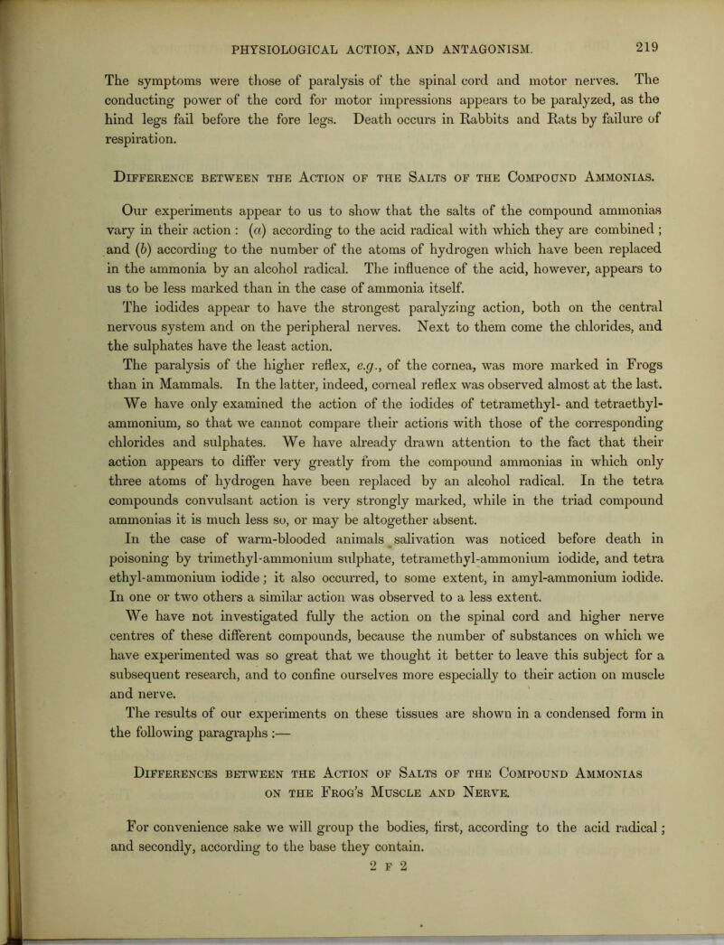 The symptoms were those of paralysis of the spinal cord and motor nerves. The conducting power of the cord for motor impressions appears to be paralyzed, as the hind legs fail before the fore legs. Death occurs in Rabbits and Rats by failure of respiration. Difference between the Action of the Salts of the Compound Ammonias. Our experiments appear to us to show that the salts of the compound ammonias vary in their action : (a) according to the acid radical with which they are combined ; and (b) according to the number of the atoms of hydrogen which have been replaced in the ammonia by an alcohol radical. The influence of the acid, however, appears to us to be less marked than in the case of ammonia itself. The iodides appear to have the strongest paralyzing action, both on the central nervous system and on the peripheral nerves. Next to them come the chlorides, and the sulphates have the least action. The paralysis of the higher reflex, e.g., of the cornea, was more marked in Frogs than in Mammals. In the latter, indeed, corneal reflex was observed almost at the last. We have only examined the action of the iodides of tetramethyl- and tetraethyl- ammonium, so that we cannot compare their actions with those of the corresponding chlorides and sulphates. We have already drawn attention to the fact that their action appears to differ very greatly from the compound ammonias in which only three atoms of hydrogen have been replaced by an alcohol radical. In the tetra compounds convulsant action is very strongly marked, while in the triad compound ammonias it is much less so, or may be altogether absent. In the case of warm-blooded animals salivation was noticed before death in poisoning by trimethyl-ammonium sulphate, tetramethyl-ammonium iodide, and tetra ethyl-ammonium iodide; it also occurred, to some extent, in amyl-ammonium iodide. In one or two others a similar action was observed to a less extent. We have not investigated fully the action on the spinal cord and higher nerve centres of these different compounds, because the number of substances on which we have experimented was so great that we thought it better to leave this subject for a subsequent research, and to confine ourselves more especially to their action on muscle and nerve. The results of our experiments on these tissues are shown in a condensed form in the following paragraphs :— Differences between the Action of Salts of the Compound Ammonias on the Frog’s Muscle and Nerve. For convenience sake we will group the bodies, first, according to the acid radical; and secondly, according to the base they contain. 2 F 2