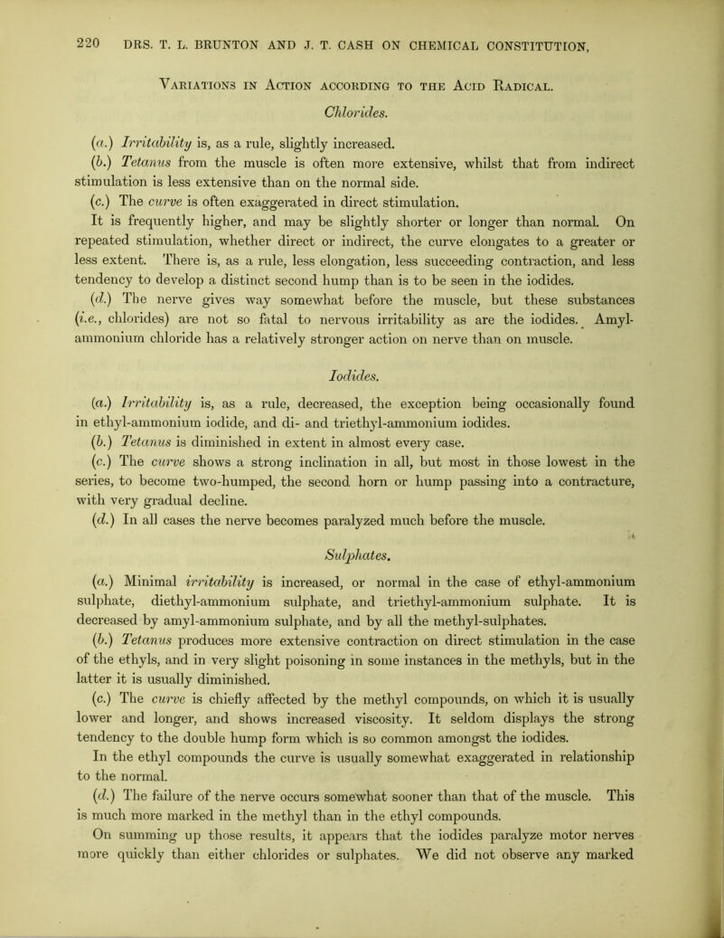 Variations in Action according to the Acid Radical. Chlorides. (a.) Irritability is, as a rule, slightly increased. (b.) Tetanus from the muscle is often more extensive, whilst that from indirect stimulation is less extensive than on the normal side. (c.) The curve is often exaggerated in direct stimulation. It is frequently higher, and may be slightly shorter or longer than normal. On repeated stimulation, whether direct or indirect, the curve elongates to a greater or less extent. There is, as a rule, less elongation, less succeeding contraction, and less tendency to develop a distinct second hump than is to be seen in the iodides. (d.) The nerve gives way somewhat before the muscle, but these substances (i.e., chlorides) are not so fatal to nervous irritability as are the iodides. Amyl- ammonium chloride has a relatively stronger action on nerve than on muscle. Iodides. (a.) Irritability is, as a rule, decreased, the exception being occasionally found in ethyl-ammonium iodide, and di- and triethyl-ammonium iodides. (b.) Tetanus is diminished in extent in almost every case. (c.) The curve shows a strong inclination in all, but most in those lowest in the series, to become two-humped, the second horn or hump passing into a contracture, with very gradual decline. (d.) In all cases the nerve becomes paralyzed much before the muscle. Sulphates. (a.) Minimal irritability is increased, or normal in the case of ethyl-ammonium sulphate, diethyl-ammonium sulphate, and triethyl-ammonium sulphate. It is decreased by amyl-ammonium sulphate, and by all the methyl-sulphates. (b.) Tetanus produces more extensive contraction on direct stimulation in the case of the ethyls, and in very slight poisoning in some instances in the methyls, but in the latter it is usually diminished. (c.) The curve is chiefly affected by the methyl compounds, on which it is usually lower and longer, and shows increased viscosity. It seldom displays the strong tendency to the double hump form which is so common amongst the iodides. In the ethyl compounds the curve is usually somewhat exaggerated in relationship to the normal. (d.) The failure of the nerve occurs somewhat sooner than that of the muscle. This is much more marked in the methyl than in the ethyl compounds. On summing up those results, it appears that the iodides paralyze motor nerves more quickly than either chlorides or sulphates. We did not observe any marked