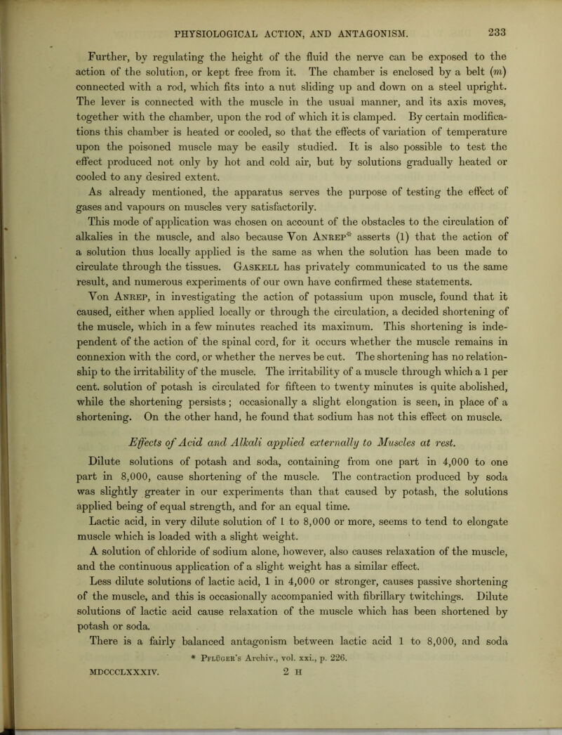 Further, by regulating the height of the fluid the nerve can be exposed to the action of the solution, or kept free from it. The chamber is enclosed by a belt (m) connected with a rod, which fits into a nut sliding up and down on a steel upright. The lever is connected with the muscle in the usual manner, and its axis moves, together with the chamber, upon the rod of which it is clamped. By certain modifica- tions this chamber is heated or cooled, so that the effects of variation of temperature upon the poisoned muscle may be easily studied. It is also possible to test the effect produced not only by hot and cold air, but by solutions gradually heated or cooled to any desired extent. As already mentioned, the apparatus serves the purpose of testing the effect of gases and vapours on muscles very satisfactorily. This mode of application was chosen on account of the obstacles to the circulation of alkalies in the muscle, and also because Yon Anrep* asserts (1) that the action of a solution thus locally applied is the same as when the solution has been made to circulate through the tissues. Gaskell has privately communicated to us the same result, and numerous experiments of our own have confirmed these statements. Yon Anrep, in investigating the action of potassium upon muscle, found that it caused, either when applied locally or through the circulation, a decided shortening of the muscle, which in a few minutes reached its maximum. This shortening is inde- pendent of the action of the spinal cord, for it occurs whether the muscle remains in connexion with the cord, or whether the nerves be cut. The shortening has no relation- ship to the irritability of the muscle. The irritability of a muscle through which a 1 per cent, solution of potash is circulated for fifteen to twenty minutes is quite abolished, while the shortening persists; occasionally a slight elongation is seen, in place of a shortening. On the other hand, he found that sodium has not this effect on muscle. Effects of Acid and Alkali applied externally to Muscles at rest. Dilute solutions of potash and soda, containing from one part in 4,000 to one part in 8,000, cause shortening of the muscle. The contraction produced by soda was slightly greater in our experiments than that caused by potash, the solutions applied being of equal strength, and for an equal time. Lactic acid, in very dilute solution of 1 to 8,000 or more, seems to tend to elongate muscle which is loaded with a slight weight. A solution of chloride of sodium alone, however, also causes relaxation of the muscle, and the continuous application of a slight weight has a similar effect. Less dilute solutions of lactic acid, 1 in 4,000 or stronger, causes passive shortening of the muscle, and this is occasionally accompanied with fibrillary twitchings. Dilute solutions of lactic acid cause relaxation of the muscle which has been shortened by potash or soda. There is a fairly balanced antagonism between lactic acid 1 to 8,000, and soda * Pfluger’s Archiv., vol. xxi., p. 226. 2 H MDCCCLXXXIV.