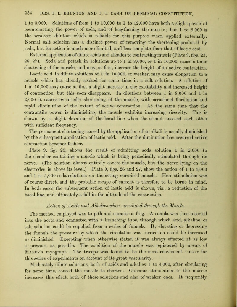 1 to 3,000. Solutions of from 1 to 10,000 to 1 to 12,000 have both a slight power of counteracting the power of soda, and of lengthening the muscle; but 1 to 8,000 is the weakest dilution which is reliable for this purpose when applied externally. Normal salt solution has a distinct power of removing the shortening produced by soda, but its action is much more limited, and less complete than that of lactic acid. External application of dilute acids and alkalies to contracting muscle (Plate 9, figs. 25, 26, 27). Soda and potash in solutions up to 1 in 8,000, or 1 in 10,000, cause a tonic shortening of the muscle, and may, at first, increase the height of its active contraction. Lactic acid in dilute solutions of 1 in 10,000, or weaker, may cause elongation to a muscle which has already soaked for some time in a salt solution. A solution of 1 in 10,000 may cause at first a slight increase in the excitability and increased height of contraction, but this soon disappears. In dilutions between 1 in 8,000 and 1 in 2,000 it causes eventually shortening of the muscle, with occasional fibrillation and rapid diminution of the extent of active contraction. At the same time that the contrantile power is diminishing, the muscle exhibits increasing viscosity. This is shown by a slight elevation of the basal line when the stimuli succeed each other with sufficient frequency. The permanent shortening caused by the application of an alkali is usually diminished by the subsequent application of lactic acid. After the diminution has occurred active contraction becomes feebler. Plate 9, fig. 25, shows the result of admitting soda solution 1 in 2,000 to the chamber containing a muscle which is being periodically stimulated through its nerve. (The solution almost entirely covers the muscle, but the nerve lying on the electrodes is above its level.) Plate 9, figs. 26 and 27, show the action of 1 to 4,000 and 1 to 5,000 soda solutions on the acting curarised muscle. Here stimulation was of course direct, and the probable escape of current is therefore to be borne in mind. In both cases the subsequent action of lactic acid, is shown, viz., a reduction of the basal line, and ultimately a fall in the altitude of the contraction. Action of Acids and Alkalies when circulated through the Muscle. The method employed was to pith and curarise a frog. A canula was then inserted into the aorta and connected with a branching tube, through which acid, alkaline, or salt solution could be supplied from a series of funnels. By elevating or depressing the funnels the pressure by which the circulation was carried on could be increased or diminished. Excepting when otherwise stated it was always effected at as low a pressure as possible. The condition of the muscle was registered b}T means of Marey’s myograph. The triceps was found to be the most convenient muscle for this series of experiments on account of its great vascularity. Moderately dilute solutions, both of acids and alkalies 1 to 4,000, after circulating for some time, caused the muscle to shorten. Galvanic stimulation to the muscle increases this effect, both of these solutions and also of weaker ones. It frequently