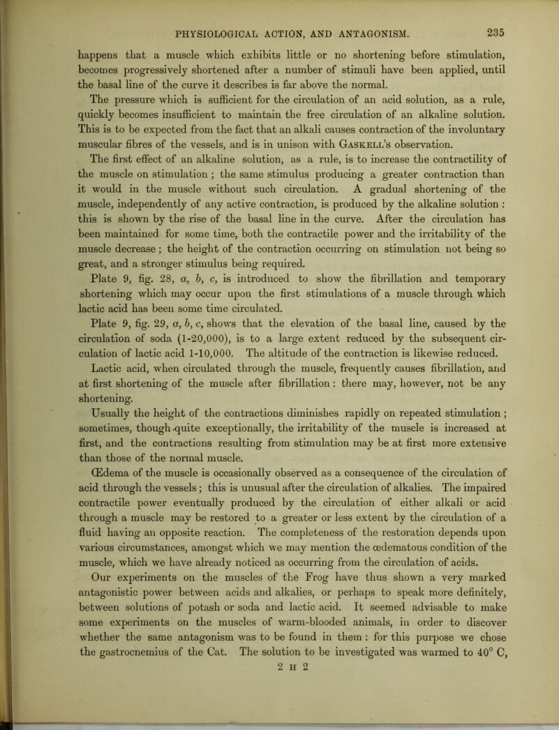 happens that a muscle which exhibits little or no shortening before stimulation, becomes progressively shortened after a number of stimuli have been applied, until the basal line of the curve it describes is far above the normal. The pressure which is sufficient for the circulation of an acid solution, as a rule, quickly becomes insufficient to maintain the free circulation of an alkaline solution. This is to be expected from the fact that an alkali causes contraction of the involuntary muscular fibres of the vessels, and is in unison with Gaskell’s observation. The first effect of an alkaline solution, as a rule, is to increase the contractility of the muscle on stimulation ; the same stimulus producing a greater contraction than it would in the muscle without such circulation. A gradual shortening of the muscle, independently of any active contraction, is produced by the alkaline solution : this is shown by the rise of the basal line in the curve. After the circulation has been maintained for some time, both the contractile power and the irritability of the muscle decrease; the height of the contraction occurring on stimulation not being so great, and a stronger stimulus being required. Plate 9, fig. 28, a, b, c, is introduced to show the fibrillation and temporary shortening which may occur upon the first stimulations of a muscle through which lactic acid has been some time circulated. Plate 9, fig. 29, a, b, c, shows that the elevation of the basal line, caused by the circulation of soda (1-20,000), is to a large extent reduced by the subsequent cir- culation of lactic acid 1-10,000. The altitude of the contraction is likewise reduced. Lactic acid, when circulated through the muscle, frequently causes fibrillation, and at first shortening of the muscle after fibrillation : there may, however, not be any shortening. Usually the height of the contractions diminishes rapidly on repeated stimulation ; sometimes, though-quite exceptionally, the irritability of the muscle is increased at first, and the contractions resulting from stimulation may be at first more extensive than those of the normal muscle. (Edema of the muscle is occasionally observed as a consequence of the circulation of acid through the vessels ; this is unusual after the circulation of alkalies. The impaired contractile power eventually produced by the circulation of either alkali or acid through a muscle may be restored to a greater or less extent by the circulation of a fluid having an opposite reaction. The completeness of the restoration depends upon various circumstances, amongst which we may mention the cedematous condition of the muscle, which we have already noticed as occurring from the circulation of acids. Our experiments on the muscles of the Frog have thus shown a very marked antagonistic power between acids and alkalies, or perhaps to speak more definitely, between solutions of potash or soda and lactic acid. It seemed advisable to make some experiments on the muscles of warm-blooded animals, in order to discover whether the same antagonism was to be found in them : for this purpose we chose the gastrocnemius of the Cat. The solution to be investigated was warmed to 40° C, 2 H 2