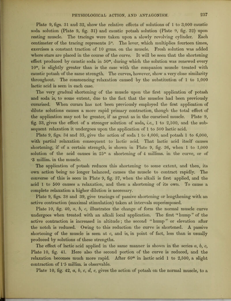 Plate 9, figs. 31 and 32, show the relative effects of solutions of 1 to 3,000 caustic soda solution (Plate 9, fig. 31) and caustic potash solution (Plate 9, fig. 32) upon resting muscle. The tracings were taken upon a slowly revolving cylinder. Each centimeter of the tracing represents 5m. The lever, which multiplies fourteen times, exercises a constant traction of 10 grms. on the muscle. Fresh solution was added where stars are placed in the course of the curve. It will be seen that the shortening effect produced by caustic soda in 50m, during which the solution was renewed every 10m, is slightly greater than is the case with the companion muscle treated with caustic potash of the same strength. The curves, however, show a very close similarity throughout. The commencing relaxation caused by the substitution of 1 to 1,000 lactic acid is seen in each case. The very gradual shortening of the muscle upon the first application of potash and soda is, to some extent, due to the fact that the muscles had been previously curarised. When curara has not been previously employed the first application of dilute solutions causes a more rapid primary contraction, though the total effect of the application may not be greater, if as great as in the curarised muscle. Plate 9, fig. 33, gives the effect of a stronger solution of soda, i.e., 1 to 2,500, and the sub- sequent relaxation it undergoes upon the application of 1 to 500 lactic acid. Plate 9, figs. 34 and 35, give the action of soda 1 to 4,000, and potash 1 to 6,000, with partial relaxation consequent to lactic acid. That lactic acid itself causes shortening, if of a certain strength, is shown in Plate 9, fig. 36, when 1 to 1,000 solution of the acid causes in 25m a shortening of 4 millims. in the curve, or of •3 millim. in the muscle. The application of potash reduces this shortening to some extent, and then, its own action being no longer balanced, causes the muscle to contract rapidly. The converse of this is seen in Plate 9, fig. 37, when the alkali is first applied, and the acid 1 to 500 causes a relaxation, and then a shortening of its own. To cause a complete relaxation a higher dilution is necessary. Plate 9, figs. 38 and 39, give tracings of passive shortening or lengthening with an active contraction (maximal stimulation) taken at intervals superimposed. Plate 10, fig. 40, a, b, c, illustrates the change of form the normal muscle curve undergoes when treated with an alkali local application. The first “ hump ” of the active contraction is increased in altitude; the second “ hump ” or elevation after the notch is reduced. Owing to this reduction the curve is shortened. A passive shortening of the muscle is seen at c, and is, in point of fact, less than is usually produced by solutions of these strengths. The effect of lactic acid applied in the same manner is shown in the series a, b, c, Plate 10, fig. 41. Here also the second portion of the curve is reduced, and the relaxation becomes much more rapid. After 60m in lactic acid 1 to 2,500, a slight contraction of 1'5 millim. is observable. Plate 10, fig. 42, a, b, c, d, e, gives the action of potash on the normal muscle, to a