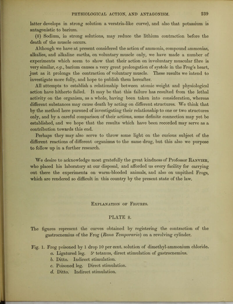 latter develops in strong solution a veratria-like curve), and also that potassium is antagonistic to barium. (8) Sodium, in strong solutions, may reduce the lithium contraction before the death of the muscle occurs. Although we have at present considered the action of ammonia, compound ammonias, alkalies, and alkaline earths, on voluntary muscle only, we have made a number of experiments which seem to show that their action on involuntary muscular fibre is very similar, e.g., barium causes a very great prolongation of systole in the Frog’s heart, just as it prolongs the contraction of voluntary muscle. These results we intend to investigate more fully, and hope to publish them hereafter. All attempts to establish a relationship between atomic weight and physiological action have hitherto failed. It may be that this failure has resulted from the lethal activity on the organism, as a whole, having been taken into consideration, whereas different substances may cause death by acting on different structures. We think that by the method here pursued of investigating their relationship to one or two structures only, and by a careful comparison of their actions, some definite connection may yet be established, and we hope that the results which have been recorded may serve as a contribution towards this end. Perhaps they may also serve to throw some light on the curious subject of the different reactions of different organisms to the same drug, but this also we purpose to follow up in a further research. We desire to acknowledge most gratefully the great kindness of Professor Fanvier, who placed his laboratory at our disposal, and afforded us every facility for carrying out there the experiments on warm-blooded animals, and also on unpithed Frogs, which are rendered so difficult in this country by the present state of the law. Explanation of Figures. PLATE 8. The figures represent the curves obtained by registering the contraction of the gastrocnemius of the Frog (Rana Temporaria) on a revolving cylinder. Fig. 1. Frog poisoned by 1 drop 10 per cent, solution of dimethyl-ammonium chloride. a. Ligatured leg. 5s tetanus, direct stimulation of gastrocnemius. b. Ditto. Indirect stimulation. c. Poisoned leg. Direct stimulation. d. Ditto. Indirect stimulation.