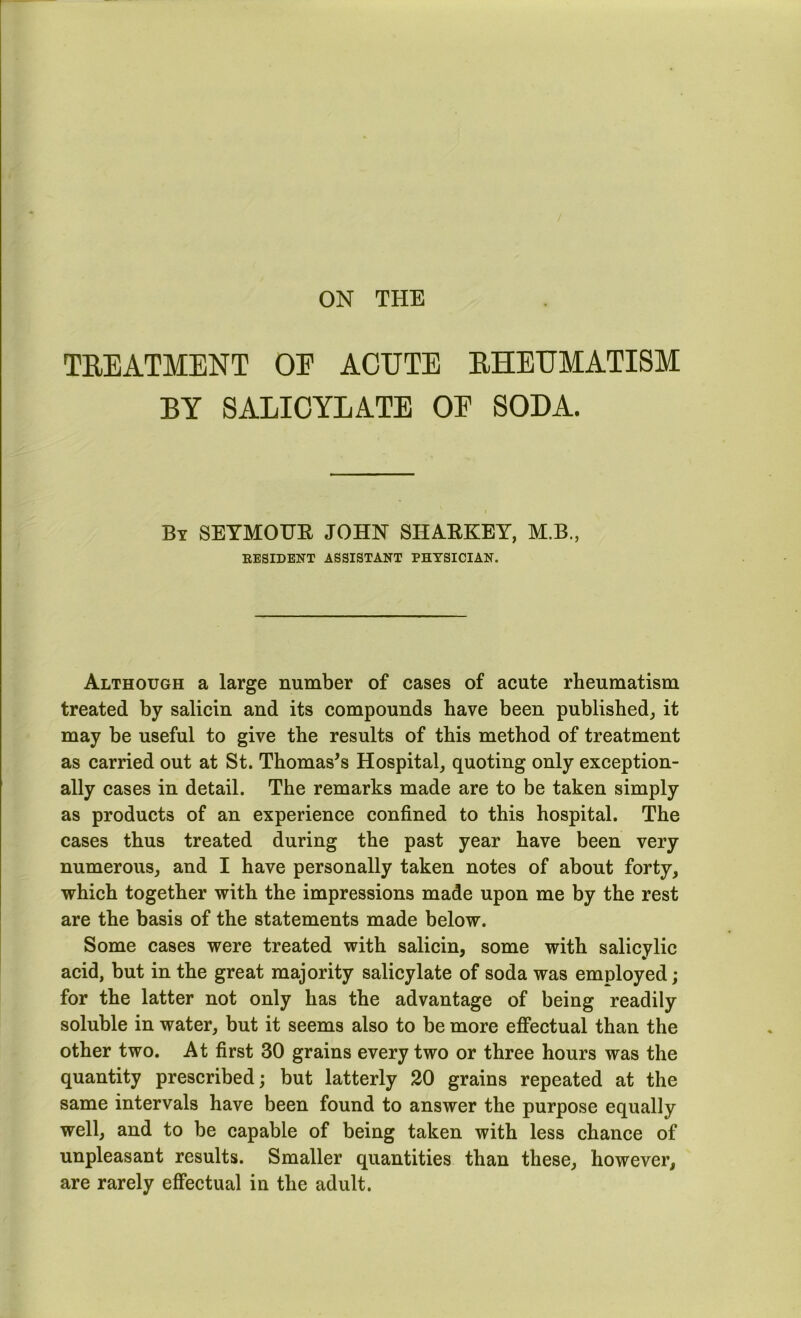 ON THE TEEATMENT OE ACUTE EHEUMATISM BY SALICYLATE OE SODA. By SEYMOUE JOHN SHAEKEY, M.B., EESIDENT ASSISTANT PHYSICIAN. Although a large number of cases of acute rheumatism treated by salicin and its compounds have been published,, it may be useful to give the results of this method of treatment as carried out at St. Thomas’s Hospital^ quoting only exception- ally cases in detail. The remarks made are to be taken simply as products of an experience confined to this hospital. The cases thus treated during the past year have been very numerous^ and I have personally taken notes of about forty, which together with the impressions made upon me by the rest are the basis of the statements made below. Some cases were treated with salicin, some with salicylic acid, but in the great majority salicylate of soda was employed; for the latter not only has the advantage of being readily soluble in water, but it seems also to be more effectual than the other two. At first 30 grains every two or three hours was the quantity prescribed; but latterly 20 grains repeated at the same intervals have been found to answer the purpose equally well, and to be capable of being taken with less chance of unpleasant results. Smaller quantities than these, however, are rarely effectual in the adult.