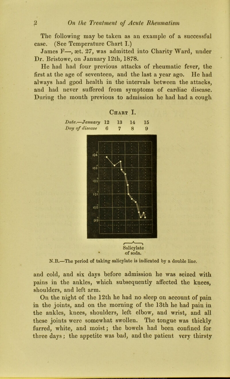 The following may be taken as an example of a successful case. (See Temperature Chart I.) James F—, set. 27, was admitted into Charity Ward, under Dr. Bristowe, on January 12th, 1878. He had had four previous attacks of rheumatic fever, the first at the age of seventeen, and the last a year ago. He had always had good health in the intervals between the attacks, and had never suflPered from symptoms of cardiac disease. During the month previous to admission he had had a cough Chart I. Date.—January 12 13 14 15 Day of disease 6 7 8 9 Salicylate of soda. N.B.—The period of taking salicylate is indicated by a double line. and cold, and six days before admission be was seized with pains in the ankles, which subsequently affected the knees, shoulders, and left arm. On the night of the 12th he had no sleep on account of pain in the joints, and on the morning of the 13th he had pain in the ankles, knees, shoulders, left elbow, and wrist, and all these joints were somewhat swollen. The tongue was thickly furred, white, and moist; the bowels had been confined for three days; the appetite was bad, and the patient very thirsty