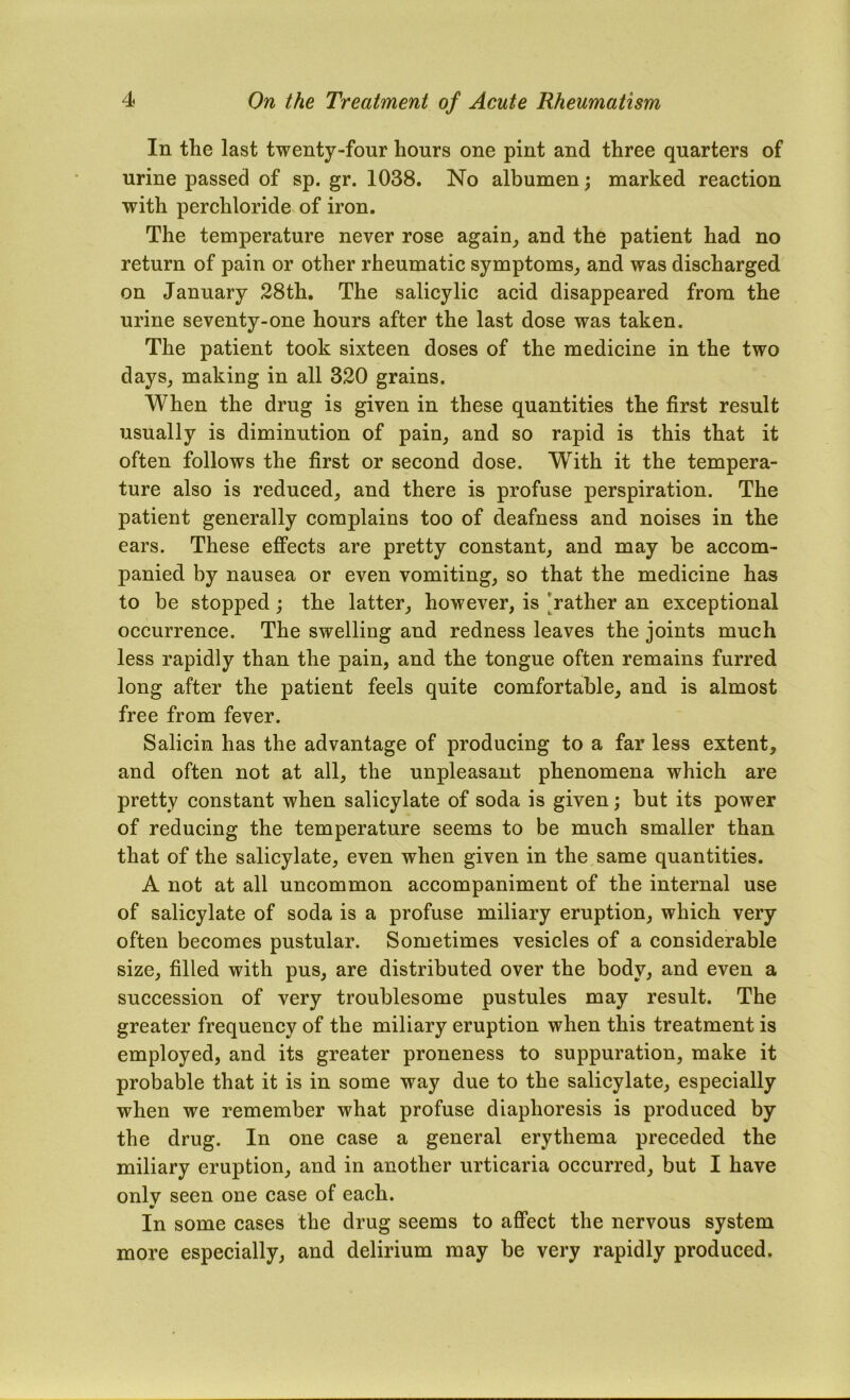 In the last twenty-four hours one pint and three quarters of urine passed of sp. gr. 1038. No albumen; marked reaetion with perchloride of iron. The temperature never rose again^ and the patient had no return of pain or other rheumatic symptoms, and was discharged on January 28th, The salicylic acid disappeared from the urine seventy-one hours after the last dose was taken. The patient took sixteen doses of the medicine in the two days, making in all 320 grains. When the drug is given in these quantities the first result usually is diminution of pain, and so rapid is this that it often follows the first or second dose. With it the tempera- ture also is reduced, and there is profuse perspiration. The patient generally complains too of deafness and noises in the ears. These effects are pretty constant, and may be accom- panied by nausea or even vomiting, so that the medicine has to be stopped; the latter, however, is 'rather an exceptional occurrence. The swelling and redness leaves the joints much less rapidly than the pain, and the tongue often remains furred long after the patient feels quite comfortable, and is almost free from fever. Salicin has the advantage of producing to a far less extent, and often not at all, the unpleasant phenomena which are pretty constant when salicylate of soda is given; but its power of reducing the temperature seems to be much smaller than that of the salicylate, even when given in the same quantities. A not at all uncommon accompaniment of the internal use of salicylate of soda is a profuse miliary eruption, which very often becomes pustular. Sometimes vesicles of a considerable size, filled with pus, are distributed over the body, and even a succession of very troublesome pustules may result. The greater frequency of the miliary eruption when this treatment is employed, and its greater proneness to suppuration, make it probable that it is in some way due to the salicylate, especially when we remember what profuse diaphoresis is produced by the drug. In one case a general erythema preceded the miliary eruption, and in another urticaria occurred, but I have onlv seen one case of each. •r In some cases the drug seems to affect the nervous system more especially, and delirium may be very rapidly produced.