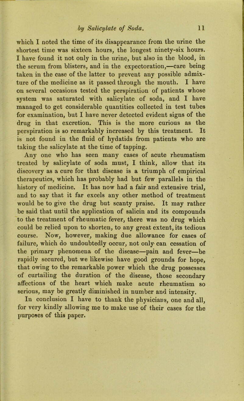 which I noted the time of its disappearance from the urine the shortest time was sixteen hours, the longest ninety-six hours. I have found it not only in the urine, but also in the blood, in the serum from blisters, and in the expectoration,—care being taken in the case of the latter to prevent any possible admix- ture of the medicine as it passed through the mouth. I have on several occasions tested the perspiration of patients whose system was saturated with salicylate of soda, and I have managed to get considerable quantities collected in test tubes for examination, but I have never detected evident signs of the drug in that excretion. This is the more curious as the perspiration is so remarkably increased by this treatment. It is not found in the fluid of hydatids from patients who are taking the salicylate at the time of tapping. Any one who has seen many cases of acute rheumatism treated by salicylate of soda must, I think, allow that its discovery as a cure for that disease is a triumph of empirical therapeutics, which has probably had but few parallels in the history of medicine. It has now had a fair and extensive trial, and to say that it far excels any other method of treatment would be to give the drug but scanty praise. It may rather be said that until the application of salicin and its compounds to the treatment of rheumatic fever, there was no drug which could be relied upon to shorten, to any great extent, its tedious course. Now, however, making due allowance for cases of failure, which do undoubtedly occur, not only- can cessation of the primary phenomena of the disease—pain and fever—be rapidly secured, but we likewise have good grounds for hope, that owing to the remarkable power which the drug possesses of curtailing the duration of the disease, those secondary affections of the heart which make acute rheumatism so serious, may be greatly diminished in number and intensity. In conclusion I have to thank the physiciaus, one and all, for very kindly allowing me to make use of their cases for the purposes of this paper.