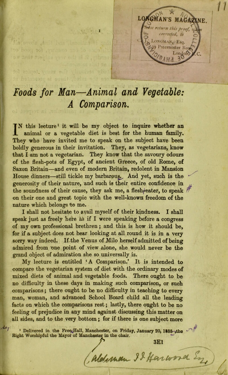 Foods for Man—Animal and Vegetable: A Comparison. IN this lecture1 it will be my object to inquire whether an animal or a vegetable diet is best for the human family. They who have invited me to speak on the subject have been boldly generous in their invitation. They, as vegetarians, know that I am not a vegetarian. They know that the savoury odours of the flesh-pots of Egypt, of ancient Greece, of old Eome, of Saxon Britain—and even of modern Britain, redolent in Mansion House dinners—still tickle my barbarous^ And yet, such is the generosity of their nature, and such is their entire confidence in the soundness of their cause, they ask me, a flestyeater, to speak on their one and great. topic with the well-known freedom of the nature which belongs to me. I shall not hesitate to avail myself of their kindness. I shall speak just as freely here as if I were speaking before a congress of my own professional brethren; and this is how it should be, for if a subject does not bear looking at all round it is in a very sorry way indeed. If. the Venus of Milo herself admitted of being admired from one point of view alone, she would never be the grand object of admiration she so universally is. My lecture is entitled ‘A Comparison/ It is intended to compare the vegetarian system of diet with the ordinary modes of mixed diets of animal and vegetable foods. There ought to be no difficulty in these days in making such comparison, or such comparisons; there ought to be no difficulty in teaching to every man, woman, and advanced School Board child all the leading facts on which the comparisons rest; lastly, there ought to be no feeling of prejudice in any mind against discussing this matter on all sides, and to the very bottom; for if there is one subject more 1 Delivered in the Fre^Hall, Manchester, on Friday, January 20, 1888-jthe Right Worshipful the Mayor of Manchester in the chair. 3E1 4 /
