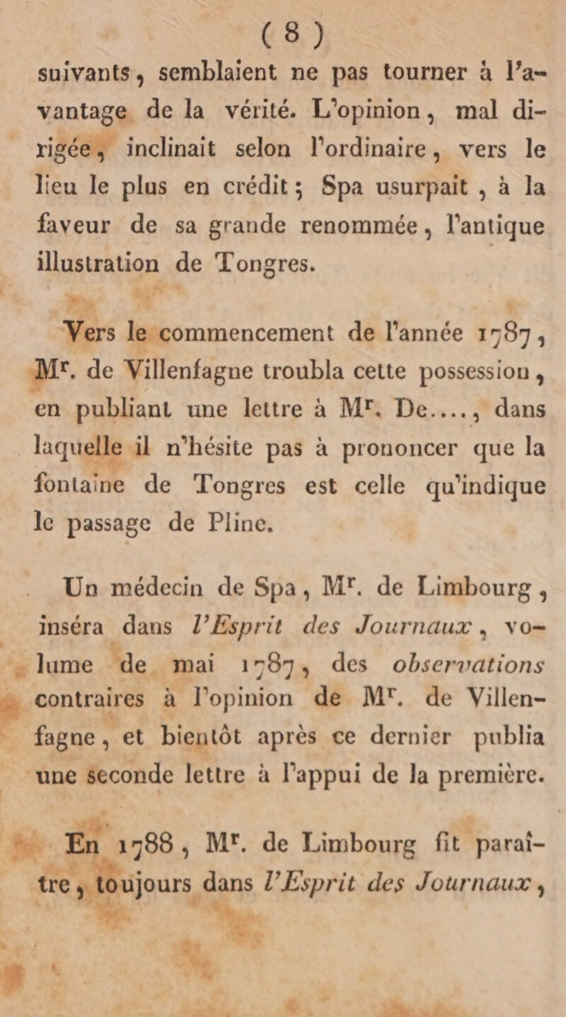 suivants, semblaient ne pas tourner à l’a- vantage de la vérité. L'opinion, mal di- rigée, inclinait selon l'ordinaire, vers le lieu le plus en crédit; Spa usurpait , à la faveur de sa grande renommée, l'antique illustration de Tongres. s | Re. 10 | Vers lecommencement de l'année 1787, M. de Villenfagne troubla cette possession , en publiant une lettre à MF. De...…., dans | laquelle il n'hésite pas à prononcer que la fontaine de Tongres est celle qu'indique le passage de Pline. Un médecin de Spa, Mr. de Limbourg , inséra dans l'Esprit des Journaux, vo- _lume de. mai 1787, des observations # contraires à l'opinion dé Mr. de Villen- fagne, et bientôt après ce dernier publia ‘une $econde lettre à l'appui de la première. da : ‘ | N Là En 1788 ; M'. de Limbourg fit parai- tre | ujours dans l'Esprit des Journaux , bo 4 LA à. ÿ os 7. pe