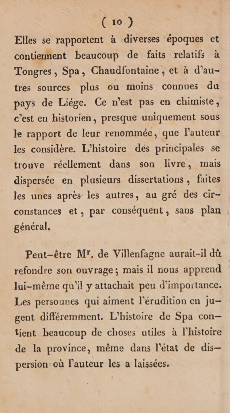 Elles se rapportent à diverses époques ct contiennent beaucoup de faits relatifs à Tongres, Spa, Chaudfontaine , et à d'au- tres sources plus ou moins connues du pays de Liége. Ce n'est pas en chimiste, c'est en historien, presque uniquement sous le rapport de leur renommée, que l'auteur les considère. L'histoire des principales se trouve réellement dans son livre, mais dispersée en plusieurs dissertations , faites les unes après les autres, au gré des cir- constances et, par conséquent, sans plan général. Peut-être Mr. de Villenfagne aurait-il dû refondre son ouvrage; mais il nous apprend lui-même qu'il y attachait peu d'importance. Les persounes qui aiment l’érudition en ju- gent différemment. L'histoire de Spa con— tient beaucoup de choses utiles à l’histoire de la province, même dans l'état de dis- persion où l’auteur les a laissées.