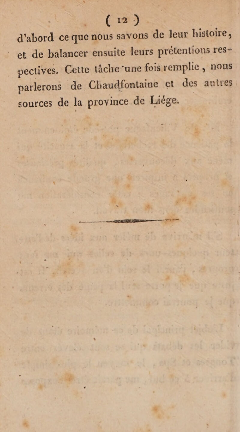 Cu) d'abord ce que nous savons de leur histoire, et de balancer ensuite leurs prétentions res- pectives. Cette tâche ‘une fois remplie, nous parlerons de Chaudfontaine et des autres sources de la province de Liége, |